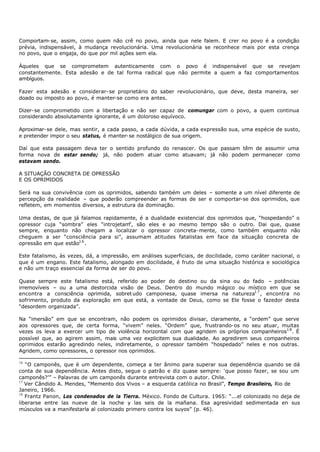 Comportam- se, assim, como quem não crê no povo, ainda que nele falem. E crer no povo é a condição
prévia, indispensável, à mudança revolucionária. Uma revolucionária se reconhece mais por esta crença
no povo, que o engaja, do que por mil ações sem ela.

Àqueles que se comprometem autenticamente com o povo é indispensável que se revejam
constantemente. Esta adesão e de tal forma radical que não permite a quem a faz comportamentos
ambíguos.

Fazer esta adesão e considerar- se proprietário do saber revolucionário, que deve, desta maneira, ser
doado ou imposto ao povo, é manter-se como era antes.

Dizer- se comprometido com a libertação e não ser capaz de comungar com o povo, a quem continua
considerando absolutamente ignorante, é um doloroso equívoco.

Aproximar- se dele, mas sentir, a cada passo, a cada dúvida, a cada expressão sua, uma espécie de susto,
e pretender impor o seu status, é manter- se nostálgico de sua origem.

Daí que esta passagem deva ter o sentido profundo do renascer. Os que passam têm de assumir uma
forma nova de estar sendo; já, não podem atuar como atuavam; já não podem permanecer como
estavam sendo.

A SITUAÇÃO CONCRETA DE OPRESSÃO
E OS OPRIMIDOS

Será na sua convivência com os oprimidos, sabendo também um deles – somente a um nível diferente de
percepção da realidade – que poderão compreender as formas de ser e comportar-se dos oprimidos, que
refletem, em momentos diversos, a estrutura da dominação.

Uma destas, de que já falamos rapidamente, é a dualidade existencial dos oprimidos que, “hospedando” o
opressor cuja “sombra” eles “introjetam são eles e ao mesmo tempo são o outro. Dai que, quase
                                       ”,
sempre, enquanto não chegam a localizar o opressor concreta- mente, como também enquanto não
cheguem a ser “consciência para si”, assumam atitudes fatalistas em face da situação concreta de
opressão em que estão1 6 .

Este fatalismo, às vezes, dá, a impressão, em análises superficiais, de docilidade, como caráter nacional, o
que é um engano. Este fatalismo, alongado em docilidade, é fruto de uma situação histórica e sociológica
e não um traço essencial da forma de ser do povo.

Quase sempre este fatalismo está, referido ao poder do destino ou da sina ou do fado – potências
irremovíveis – ou a uma destorcida visão de Deus. Dentro do mundo mágico ou místico em que se
encontra a consciência oprimida, sobret udo camponesa, quase imersa na natureza1 7 , encontra no
sofrimento, produto da exploração em que está, a vontade de Deus, como se Ele fosse o fazedor desta
“desordem organizada”.

Na “imersão” em que se encontram, não podem os oprimidos divisar, claramente, a “ordem” que serve
aos opressores que, de certa forma, “vivem” neles. “Ordem” que, frustrando- os no seu atuar, muitas
vezes os leva a exercer um tipo de violência horizontal com que agridem os próprios companheiros1 8 . É
possível que, ao agirem assim, mais uma vez explicitem sua dualidade. Ao agredirem seus companheiros
oprimidos estarão agredindo neles, indiretamente, o opressor também “hospedado” neles e nos outras.
Agridem, como opressores, o opressor nos oprimidos.

16
   “O camponês, que é um dependente, começa a ter ânimo para superar sua dependência quando se dá
conta de sua dependência. Antes disto, segue o patrão e diz quase sempre: ‘que posso fazer, se sou um
camponês?’” – Palavras de um camponês durante entrevista com o autor. Chile.
17
   Ver Cândido A. Mendes, “Memento dos Vivos – a esquerda católica no Brasil”, Tempo Brasileiro, Rio de
Janeiro, 1966.
18
   Frantz Panon, Los condenados de la Tierra. México. Fondo de Cultura. 1965: “...el colonizado no deja de
liberarse entre las nueve de la noche y las seis de la mañana. Esa agresividad sedimentada en sus
músculos va a manifestarla al colonizado primero contra los suyos” (p. 46).
 