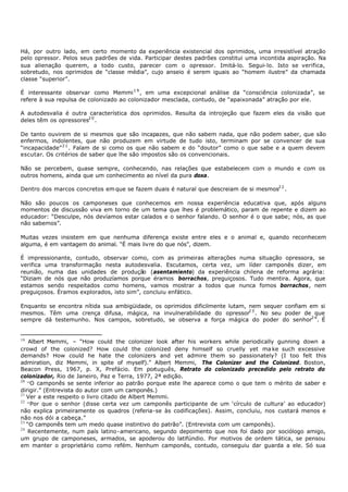 Há, por outro lado, em certo momento da experiência existencial dos oprimidos, uma irresistível atração
pelo opressor. Pelos seus padrões de vida. Participar destes padrões constitui uma incontida aspiração. Na
sua alienação querem, a todo custo, parecer com o opressor. Imitá-lo. Segui- lo. Isto se verifica,
sobretudo, nos oprimidos de “classe média”, cujo anseio é serem iguais ao “homem ilustre” da chamada
classe “superior”.

É interessante observar como Memmi 1 9 , em uma excepcional análise da “consciência colonizada”, se
refere à sua repulsa de colonizado ao colonizador mesclada, contudo, de “apaixonada” atração por ele.

A autodesvalia é outra característica dos oprimidos. Resulta da introjeção que fazem eles da visão que
deles têm os opressores2 0 .

De tanto ouvirem de si mesmos que são incapazes, que não sabem nada, que não podem saber, que são
enfermos, indolentes, que não produzem em virtude de tudo isto, terminam por se convencer de sua
“incapacidade” 2 1 . Falam de si como os que não sabem e do “doutor” como o que sabe e a quem devem
escutar. Os critérios de saber que lhe são impostos são os convencionais.

Não se percebem, quase sempre, conhecendo, nas relações que estabelecem com o mundo e com os
outros homens, ainda que um conhecimento ao nível da pura doxa.

Dentro dos marcos concretos em que se fazem duais é natural que descreiam de si mesmos2 2 .

Não são poucos os camponeses que conhecemos em nossa experiência educativa que, após alguns
momentos de discussão viva em torno de um tema que lhes é problemático, param de repente e dizem ao
educador: “Desculpe, nós devíamos estar calados e o senhor falando. O senhor é o que sabe; nós, as que
não sabemos”.

Muitas vezes insistem em que nenhuma diferença existe entre eles e o animal e, quando reconhecem
alguma, é em vantagem do animal. “É mais livre do que nós”, dizem.

É impressionante, contudo, observar como, com as primeiras alterações numa situação opressora, se
verifica uma transformação nesta autodesvalia. Escutamos, certa vez, um líder camponês dizer, em
reunião, numa das unidades de produção (asentamiento) da experiência chilena de reforma agrária:
“Diziam de nós que não produzíamos porque éramos borrachos, preguiçosos. Tudo mentira. Agora, que
estamos sendo respeitados como homens, vamos mostrar a todos que nunca fomos borrachos, nem
preguiçosos. Éramos explorados, isto sim”, concluiu enfático.

Enquanto se encontra nítida sua ambigüidade, os oprimidos dificilmente lutam, nem sequer confiam em si
mesmos. Têm uma crença difusa, mágica, na invulnerabilidade do opressor2 3 . No seu poder de que
sempre dá testemunho. Nos campos, sobretudo, se observa a força mágica do poder do senhor2 4 . É


19
    Albert Memmi, – “How could the colonizer look after his workers while periodically gunning down a
crowd of the colonized? How could the colonized deny himself so cruelly yet ma ke such excessive
demands? How could he hate the colonizers and yet admire them so passionately? (I too felt this
admiration, diz Memmi, in spite of myself).” Albert Memmi, The Colonizer and the Colonized. Boston,
Beacon Press, 1967, p. X, Prefácio. Em português, Retrato do colonizado precedido pelo retrato do
colonizador, Rio de Janeiro, Paz e Terra, 1977, 2ª edição.
20
   “O camponês se sente inferior ao patrão porque este lhe aparece como o que tem o mérito de saber e
dirigir.” (Entrevista do autor com um camponês.)
21
   Ver a este respeito o livro citado de Albert Memmi.
22
   “Por que o senhor (disse certa vez um camponês participante de um ‘círculo de cultura’ ao educador)
não explica primeiramente os quadros (referia-se às codificações). Assim, concluiu, nos custará menos e
não nos dói a cabeça.”
23
   “O camponês tem um medo quase instintivo do patrão”. (Entrevista com um camponês).
24
    Recentemente, num país latino- americano, segundo depoimento que nos foi dado por sociólogo amigo,
um grupo de camponeses, armados, se apoderou do latifúndio. Por motivos de ordem tática, se pensou
em manter o proprietário como refém. Nenhum camponês, contudo, conseguiu dar guarda a ele. Só sua
 