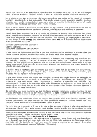 preciso que comecem a ver exemplos da vulnerabilidade do opressor para que, em si, vá, operando- se
convicção aposta à anterior. Enquanto isto não se verifica, continuarão abatidos, medrosos, esmagados25 .

Até o momento em que os oprimidos não tornem consciência das razões de seu estado de Opressão
“aceitam” fatalistamente a sua exploração. Mais ainda, provavelmente assumam posições passivas,
alheadas, com relação à necessidade de sua própria luta pela conquista da liberdade e de sua afirmação
no mundo. Nisto reside sua “conivência” com o regime opressor.

Pouco e pouco, porém, a tendência é assumir formas de ação rebelde. Num quefazer libertador, não se
pode perder de vista esta maneira de ser dos oprimidos, nem esquecer este momento de despertar.

Dentro desta visão inautêntica de si e do mundo os oprimidos se sentem como se fossem uma quase
“coisa" possuída pelo opressor. Enquanto, no seu afã de possuir, para este, como afirmamos, ser é ter à
custa quase sempre dos que não têm, para os oprimidos, num momento da sua experiência existencial,
ser nem sequer é ainda parecer com o opressor, mas é estar sob ele. É depender. Daí que os oprimidos
sejam dependentes emocionais 2 6 .

NINGUÉM LIBERTA NINGUÉM, NINGUÉM SE
LIBERTA SOZINHO:
OS HOMENS SE LIBERTAM EM COMUNHÃO

É este caráter de dependência emocional e total dos oprimidos que os pode levar a manifestações que
Fromm chama de necrófilas. De destruição da vida. Da sua ou da do outro, oprimido também.

Somente quando os oprimidos descobrem, nitidamente, o opressor, e se engajam na luta organizada por
sua libertação, começam a crer em si mesmos, superando, assim, sua “conivência” com o regime
opressor. Se esta descoberta não pode ser feita em nível puramente intelectual, mas da ação, o que nos
parece fundamental, é que esta não se cinja a mero ativismo, mas esteja associada a sério empenho de
reflexão, para que seja práxis.

O diálogo critico e libertador, por isto mesmo que supõe a ação, tem de ser feito com os oprimidos,
qualquer que seja o grau em que esteja a luta por sua libertação. Não um diálogo às escâncaras, que
provoca a fúria e a repressão maior do opressor.

O que pode e deve variar, em função das condições históricas, em função do nível de percepção da
realidade que tenham os oprimidos é o conteúdo do diálogo. Substituí-lo pelo anti- diálogo, pela
sloganização, pela verticalidade, pelos comunicados é pretender a libertarão dos oprimidos com
instrumentos da “domesticaç ão”. Pretender a libertação deles sem a sua reflexão no ato desta libertação é
transformá - los em objeto que se devesse salvar de um incêndio. É faze-los cair no engodo populista e
transformá - los em massa de manobra.

Os oprimidos, nos vários momentos de sua libertação, precisam reconhecer-se como homens, na sua
vocação ontológica e histórica de Ser Mais. A reflexão e a ação se impõem, quando não se pretende,
errôneamente, dicotomizar o conteúdo da forma histórica de ser do homem.

Ao defendermos um permanente esforço de reflexão das oprimidos sobre suas condições concretas, não
estamos pretendendo um jogo divertido em nível puramente intelectual. Estamos convencidos, pelo
contrário, de que a reflexão, se realmente reflexão, conduz à prática.

Por outro lado, se o momento já é o da ação, esta se fará autêntica práxis se o saber dela resultante se
faz objeto da reflexão critica. Neste sentido, é que a práxis constitui a razão nova da consciência oprimida

presença já os assustava. Possivelmente também a ação mesma de lutar contra o patrão lhes provocasse
sentimento de culpa. O patrão, na verdade, estava “dentro” deles...
25
   Neste sentido ver, Regis Debret, La Revolución en la Revolución.
26
   “O camponês é um dependente. Não pode expressar o seu querer. Antes de descobrir sua dependência,
sofre. Desabafa sua ‘pena’ em casa, onde grita com os filhos, bate, desespera- se. Reclama da mulher.
Acha tudo mal. Não desabafa sua ‘pena’ com o patrão porque o considera um ser superior. Em muitos
casos, o camponês desabafa sua ‘pena’ bebendo." (Entrevista.)
 