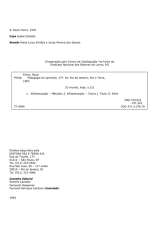 © Paulo Freire, 1970

Capa Isabel Carballo

Revisão Maria Luiza Simões e Jonas Pereira dos Santos




                            (Preparação pelo Centro de Catalogação- na- fonte do
                                Sindicato Nacional dos Editores de Livros, RJ)


           Freire, Paulo
   F934p       Pedagogia do oprimido, 17ª. ed. Rio de Janeiro, Paz e Terra,
           1987.

                                            (O mundo, hoje, v.21)

              1. Alfabetização – Métodos 2. Alfabetização – Teoria I. Título II. Série

                                                                                           CDD- 374.012
                                                                                               - 371.332
   77- 0064                                                                              CDD-371.3:376.76




Direitos adquiridos pela
EDITORA PAZ E TERRA S/A
Rua do Triunfo, 177
01212 – São Paulo, SP
Tel. (011) 223- 6522
Rua São José, 90 – 11º andar
20010 – Rio de Janeiro, RJ
Tel. (021) 221- 4066

Conselho Editorial
Antonio Candido
Fernando Gasparian
Fernand Henrique Cardoso (licenciado)


1994
 