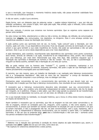e que a revolução, que inaugura o momento histórico desta razão, não possa encontrar viabilidade fora
dos níveis da consciência oprimida.

A não ser assim, a ação é puro ativismo.

Desta forma, nem um diletante jogo de palavras vazias – quebra - cabeça intelectual – que, por não ser
reflexão verdadeira, não conduz à ação, nem ação pela ação. Mas ambas, ação e reflexão, como unidade
que não deve ser dicotomizada.

Para isto, contudo, é preciso que creiamos nos homens oprimidos. Que os vejamos como capazes de
pensar certo também.

Se esta crença nos falha, abandonamo s a idéia ou não a temos, do diálogo, da reflexão, da comunicação e
caiamos nos slogans, nos comunicados, nos depósitos, no dirigismo. Esta é uma ameaça contida nas
inautênticas adesões à causa da libertação dos homens.

A ação política junto aos oprimidos tem de ser, no fundo, "ação cultural” para a liberdade, por isto
mesmo, ação com eles. A sua dependência emocional, fruto da situação concreta de dominação em que se
acham e que gera também a sua visão inautêntica do mundo, não pode ser aproveitada a não ser pelo.
opressor, Este é que se serve desta dependência para criar mais dependência.

A ação libertadora, pelo contrário, reconhecendo esta dependência dos oprimidos como ponto vulnerável,
deve tentar, através da reflexão e da ação, transformá- la em independência. Esta, porém, não é doação
que uma liderança, por mais bem intencionada que seja, lhes faça. Não podemos esquecer que a
libertação dos oprimidos é libertação de homens e não de “coisas”. Por isto, se não é autolibertação –
ninguém se liberta sozinho, também não é libertação de uns feita por outros.

Não se pode realizar com os homens pela “metade” 2 7 . E, quando o tentamos, realizamos a sua
deformação, Mas, deformados já estando, enquanto oprimidos, não pode a ação de sua libertação usar o
mesmo procedimento empregado para sua deformação.

O caminho, por isto mesmo, para um trabalho de libertação a ser realizado pela liderança revolucionário
não é a “propaganda libertadora”. Não está no mero ato de “depositar” a crença da liberdade nos
oprimidos, pensando conquistar a sua confiança, mas no dialogar com eles.

Precisamos estar convencidos de que o convencimento dos oprimidos de que devem lutar por sua
libertação não é doação que lhes faça a liderança revolucionária, mas resultado de sua conscientização.

É necessário que a liderança revolucionária descubra esta obviedade: que seu convencimento da
necessidade de lutar, que constitui uma dimensão indispensável do saber revolucionário, não lhe foi doado
por ninguém, se é autêntico. Chegou a este saber, que não é algo parado ou possível de ser transformado
em conteúdo a ser depositado nos outros, por um ato total, de reflexão e de ação.

Foi a sua inserção lúcida na realidade, na situação histórica, que a levou à crítica desta mesma situação e
ao ímpeto de transformá- la.

Assim também é necessário que os oprimidos, que hão se engajam na luta sem estar convencidos e, se
não se engajam, retiram as condições para ela, cheguem, como sujeitos, e não como objetos, a este
convencimento. É preciso que também se insiram criticamente na situação em que se encontram e de que
se acham marcados. E isto a propaganda não faz. Se este convencimento, sem o qual, repitamos, não é
possível a luta, é indispensável à liderança revolucionária, que se constitui a partir dele, o é também aos
oprimidos. A não ser que se pretenda fazer para eles a transformação e não com eles – somente como
nos parece verdadeira esta transformação28 .



27
   Referimo - nos à redução dos oprimidos à condição de meros objetos da ação libertadora que, assim, é
realizada mais sobre e para eles do que com eles, como deve ser.
28
   No Capítulo IV voltaremos detidamente a estes pontos.
 