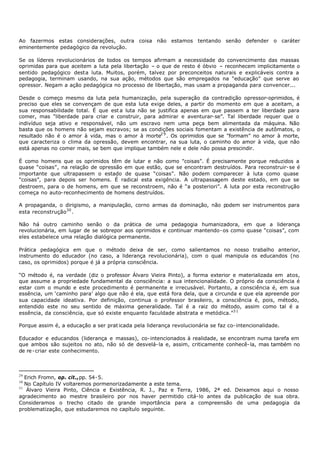 Ao fazermos estas considerações, outra coisa não estamos tentando senão defender o caráter
eminentemente pedagógico da revolução.

Se os líderes revolucionários de todos os tempos afirmam a necessidade do convencimento das massas
oprimidas para que aceitem a luta pela libertação – o que de resto é óbvio – reconhecem implicitamente o
sentido pedagógico desta luta. Muitos, porém, talvez por preconceitos naturais e explicáveis contra a
pedagogia, terminam usando, na sua ação, métodos que são empregados na “educação” que serve ao
opressor. Negam a ação pedagógica no processo de libertação, mas usam a propaganda para convencer...

Desde o começo mesmo da luta pela humanização, pela superação da contradição opressor-oprimidos, é
preciso que eles se convençam de que esta luta exige deles, a partir do momento em que a aceitam, a
sua responsabilidade total. É que est a luta não se justifica apenas em que passem a ter liberdade para
comer, mas “liberdade para criar e construir, para admirar e aventurar- se”. Tal liberdade requer que o
indivíduo seja ativo e responsável, não um escravo nem uma peça bem alimentada da máquina. Não
basta que os homens não sejam escravos; se as condições sociais fomentam a existência de autômatos, o
resultado não é o amor à vida, mas o amor à morte2 9 . Os oprimidos que se "formam” no amor à morte,
que caracteriza o clima da opressão, devem encontrar, na sua luta, o caminho do amor à vida, que não
está apenas no comer mais, se bem que implique também nele e dele não possa prescindir.

É como homens que os oprimidos têm de lutar e não como "coisas”. É precisamente porque reduzidos a
quase “coisas”, na relação de opressão em que estão, que se encontram destruídos. Para reconstruir- se é
importante que ultrapassem o estado de quase “coisas”. Não podem comparecer à luta como quase
"coisas”, para depois ser homens. É radical esta exigência. A ultrapassagem deste estado, em que se
destroem, para o de homens, em que se reconstroem, não é “a posteriori”. A luta por esta reconstrução
começa no auto- reconhecimento de homens destruídos.

A propaganda, o dirigismo, a manipulação, corno armas da dominação, não podem ser instrumentos para
esta reconstrução30 .

Não há outro caminho senão o da prática de uma pedagogia humanizadora, em que a liderança
revolucionária, em lugar de se sobrepor aos oprimidos e continuar mantendo- os como quase “coisas”, com
eles estabelece uma relação dialógica permanente.

Prática pedagógica em que o método deixa de ser, como salientamos no nosso trabalho anterior,
instrumento do educador (no caso, a liderança revolucionária), com o qual manipula os educandos (no
caso, os oprimidos) porque é já a própria consciência.

“O método é, na verdade (diz o professor Álvaro Vieira Pinto), a forma exterior e materializada em atos,
que assume a propriedade fundamental da consciência: a sua intencionalidade. O próprio da consciência é
estar com o mundo e este procedimento é permanente e irrecusável. Portanto, a consciência é, em sua
essência, um ‘caminho para’ algo que não é ela, que está fora dela, que a circunda e que ela apreende por
sua capacidade ideativa. Por definição, continua o professor brasileiro, a consciência é, pois, método,
entendido este no seu sentido de máxima generalidade. Tal é a raiz do método, assim como tal é a
essência, da consciência, que só existe enquanto faculdade abstrata e metódica.”3 1

Porque assim é, a educação a ser prat icada pela liderança revolucionária se faz co- intencionalidade.

Educador e educandos (liderança e massas), co- intencionados à realidade, se encontram numa tarefa em
que ambos são sujeitos no ato, não só de desvelá- la e, assim, criticamente conhecê- la, mas também no
de re - criar este conhecimento.



29
   Erich Fromn, op. cit.,pp. 54- 5.
30
   No Capítulo IV voltaremos pormenorizadamente a este tema.
31
    Álvaro Vieira Pinto, Ciência e Existência, R. J., Paz e Terra, 1986, 2ª ed. Deixamos aqui o nosso
agradecimento ao mestre brasileiro por nos haver permitido citá- lo antes da publicação de sua obra.
Consideramos o trecho citado de grande importância para a compreensão de uma pedagogia da
problematização, que estudaremos no capítulo seguinte.
 