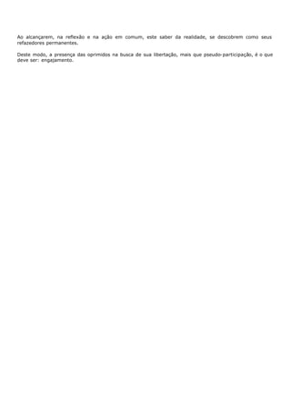 Ao alcançarem, na reflexão e na ação em comum, este saber da realidade, se descobrem como seus
refazedores permanentes.

Deste modo, a presença das oprimidos na busca de sua libertação, mais que pseudo- participação, é o que
deve ser: engajamento.
 