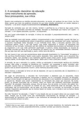 2. A concepção «bancária» da educação
como instrumento da opressão.
Seus pressupostos, sua crítica

Quanto mais analisamos as relações educador-educandos, na escola, em qualquer de seus níveis, (ou fora
dela), parece que mais nos podemos convencer de que estas relações apresentam um caráter especial e
marcante – o de serem relações fundamentalmente narradoras, dissertadoras.

Narração de conteúdos que, por isto mesmo, tendem a petrificar- se ou a fazer-se algo quase morto,
sejam valores ou dimensões concretas da realidade. Narração ou dissertação que implica num sujeito – o
narrador – e em objetos pacientes, ouvintes – os educandos.

Há uma quase enfermidade da narração. A tônica da educação é preponderantemente esta – narrar,
sempre narrar.

Falar da realidade como algo parado, estático, compartimentado e bem comportado, quando não falar ou
dissertar sobre algo completamente alheio à experiência existencial dos educandos vem sendo, realmente,
a suprema inquietação desta educação. A sua irrefreada ânsia. Nela, o educador aparece como seu
indiscutível agente, como o seu real sujeito, cuja tarefa indeclinável é "encher” os educandos dos
conteúdos de sua narração. Conteúdos que são retalhos da realidade desconectados da totalidade em que
se engendram e em cuja visão ganhariam significação. A palavra, nestas dissertações, se esvazia da
dimensão concreta que devia ter ou se transforma em palavra oca, em verbosidade alienada e alienante.
Dai que seja mais som que significação e, assim, melhor seria não dizê- la.

Por isto mesmo é que uma das características desta educação dissertadora é a “sonoridade” da palavra e
não sua força transformadora. Quatro vezes quatro, dezesseis; Pará, capital Belém, que o educando fixa,
memoriza, repete, sem perceber o que realmente significa quatro vezes quatro. O que verdadeiramente
significa capital, na afirmação, Pará, capital Belém. Belém para o Pará e Pará para o Brasil1 .

A narração, de que o educador é o sujeito, conduz os educandos à memorização m  ecânica do conteúdo
narrado. Mais ainda, a narração os transforma em “vasilhas”, em recipientes a serem “enchidos” pelo
educador. Quanto mais vá “enchendo” os recipientes com seus “depósitos”, tanto melhor educador será.
Quanto mais se deixem docilmente “encher”, tanto melhores educandos serão.

Desta maneira, a educação se torna um ato de depositar, em que os educandos são os depositários e o
educador o depositante.

Em lugar de comunicar- se, o educador faz “comunicados” e depósitos que os educandos, meras
incidências, recebem pacientemente, memorizam e repetem. Eis aí a concepção “bancária” da educação,
em que a única margem de ação que se oferece aos educandos é a de receberem os depósitos, guardá-los
e arquivá- los. Margem para serem colecionadores ou fic hadores das coisas que arquivam. No fundo,
porém, os grandes arquivados são os homens, nesta (na melhor das hipóteses) equivocada concepção
“bancária” da educação. Arquivados, porque, fora da busca, fora da práxis, os homens não podem ser.
Educador e educandos se arquivam na medida em que, nesta destorcida visão da educação, não há
criatividade, não há transformação, não há saber. Só existe saber na invenção, na reinvenção, na busca
inquieta, impaciente, permanente, que os homens fazem no mundo, com o mundo e com os outros. Busca
esperançosa também.

Na visão “bancária” da educação, o “saber” é uma doação dos que se julgam sábios aos que julgam nada
saber. Doação que se funda numa das manifestações instrumentais da ideologia da opressão – a
absolutização da ignorância, que constitui o que chamamos de alienação da ignorância, segundo a qual
esta se encontra sempre no outro.



1
 Poderá dizer- se que casos como estes já não sucedem nas escolas brasileiras. Se realmente estes não
oc orrem, continua, contudo, preponderantemente, o caráter narrador que estamos criticando.
 