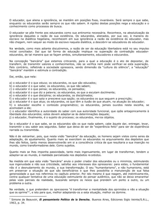 O educador, que aliena a ignorância, se mantém em posições fixas, invariáveis. Será sempre o que sabe,
enquanto os educandos serão sempre os que não sabem. A rigidez destas posições nega a educação e o
conhecimento como processos de busca.

O educador se põe frente aos educandos como sua antinomia necessária. Reconhece, na absolutização da
ignorância daqueles a razão de sua existência. Os educandos, alienados, por sua vez, à maneira do
escravo na dialética hegeliana, reconhecem em sua ignorância a razão da existência do educador, mas
não chegam, nem sequer ao modo do escravo naquela dialética, a descobrir-se educadores do educador.

Na verdade, como mais adiante discutiremos, a razão de ser da educação libertadora está no seu impulso
inicial conciliador. Daí que tal forma de educação implique na superação da contradição educador-
educandos, de tal maneira que se façam ambos, simultaneamente, educadores e educandos.

Na concepção “bancária” que estamos criticando, para a qual a educação é o ato de depositar, de
transferir, de transmitir valores e conhecimentos, não se verifica nem pode verificar- se esta superação.
Pelo contrário, refletindo a sociedade opressora, sendo dimensão da “cultura do silêncio”, a “educação”
“bancária” mantém e estimula a contradição.

Dai, então, que nela:

a) o educador é o que educa; os educandos, os que são educados;
b) o educador é o que sabe; os educandos, os que não sabem;
c) o educador é o que pensa; os educandos, os pensados;
d) o educador é o que diz a palavra; os educandos, os que a escutam docilmente;
e) o educador é o que disciplina; os educandos, os disciplinados;
f) o educador é o que opta e prescreve sua opção; os educandos os que seguem a prescrição;
g) o educador é o que atua; os educandos, os que têm a ilusão de que atuam, na atuação do educador;
h) o educador escolhe o conteúdo programático; os educandos, jamais ouvidos nesta escolha, se
acomodam a ele;
i) o educador identifica a autoridade do saber com sua autoridade funcional, que opõe antagonicamente à
liberdade dos educandos; estes devem adaptar- se às determinações daquele;
j) o educador, finalmente, é o sujeito do processo; os educandos, me ros objetos.

Se o educador é o que sabe, se os educandos são os que nada sabem, cabe àquele dar, entregar, levar,
transmitir o seu saber aos segundos. Saber que deixa de ser de “experiência feito” para ser de experiência
narrada ou transmitida.

Não é de estranhar, pois, que nesta visão “bancária” da educação, os homens sejam vistos como seres da
adaptação, do ajustamento. Quanto mais se exercitem os educandos no arquivamento dos depósitos que
lhes são feitos, tanto menos desenvolverão em si a consciência critica de que resultaria a sua inserção no
mundo, como transformadores dele. Como sujeitos.

Quanto mais se lhes imponha passividade, tanto mais ingenuamente, em lugar de transformar, tendem a
adaptar-se ao mundo, à realidade parcializada nos depósitos re cebidos.

Na medida em que esta visão “bancária” anula o poder criador dos educandos ou o minimiza, estimulando
sua ingenuidade e não sua criticidade, satisfaz aos interesses dos opressores: para estes, o fundamental
não é o desnudamento do mundo, a sua transformação. O seu “humanitarismo”, e não humanismo, está
em preservar a situação de que são beneficiários e que lhes possibilita a manutenção de sua falsa
generosidade a que nos referimos no capítulo anterior. Por isto mesmo é que reagem, até instintivame nte,
contra qualquer tentativa de uma educação estimulante do pensar autêntico, que não se deixa emaranhar
pelas voes parciais da realidade, buscando sempre os nexos que prendem um ponto a outro, ou um
problema a outra.

Na verdade, o que pretendem os opre ssores “é transformar a mentalidade dos oprimidos e não a situação
que os oprime” 2 , e isto para que, melhor adaptando-os a esta situação, melhor os domine.

2
 Simone de Beauvoir, El pensamiento Político de la Derecha. Buenos Aires, Ediciones Siglo Veinte/S.R.L.,
1963, p. 34.
 