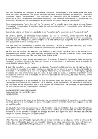Para isto se servem da concepção e da prática “bancárias” da educação, a que juntam toda uma ação
social de caráter paternalista, em que os oprimidos recebem o nome simpático de “assistidos”. São casos
individuais, meros "marginalizados”, que discrepam da fisionomia geral da sociedade. “Esta é boa,
organizada e justa. Os oprimidos, como casos individuais, sãos patologia da sociedade sã, que precisa, por
isto mesmo, ajustá- los a ela, mudando- lhes a mentalidade de homens ineptos e preguiçosos”.

Como marginalizados, “seres fora de” ou “à margem de”, a solução para eles estaria em que fossem
"integrados”, “incorporados” à sociedade sadia de onde um dia “partiram”, renunciando, como trânsfugas,
a uma vida feliz...

Sua solução estaria em deixarem a condição de ser “seres fora de” e assumirem a de “seres dentro de”.

Na verdade, porém, os chamados marginalizados, que são os oprimidos, jamais estiveram fora de.
Sempre estiveram dentro de. Dentro da estrutura que os transforma em “seres para outro”. Sua solução,
pois, não está em “integrar-se", em “incorporar- se” a esta estrutura que os oprime, mas em transformá- la
para que possam fazer-se “seres para si”.

Este não pode ser, obviamente, o objetivo dos opressores. Dai que a “educação bancária”, que a eles
serve, jamais possa orientar- se no sentido da conscientização dos educandos.

Na educação de adultos, por exemplo, não interessa a esta visão “bancária” propor aos educandos o
desvelamento do mundo, mas, pelo contrário, perguntar- lhes se “Ada deu o dedo ao urubu”, para depois
dizer- lhes enfaticamente, que não, que “Ada deu o dedo à arara”.

A questão está em que, pensar autenticamente, é perigoso. O estranho humanismo desta concepção
“bancária” se reduz à tentativa de fazer dos homens o seu contrário – o autômato, que é a negação de
sua ontológica vocação de Ser Mais.

O que não percebem os que executam a educação “     bancária”, deliberadamente ou não (porque há um
sem- número de educadores de boa vontade, que apenas não se sabem a serviço da desumanização ao
praticarem o "bancarismo”) é que nos próprios “depósitos”, se encontram as contradições, apenas
revestidas por uma exterioridade que as oculta. E que, cedo ou tarde, os próprios “depósitos” podem
provocar um confronto com a realidade em devenir e despertar os educandos, até então passivos, contra
a sua “domesticação”.

A sua “domesticação” e a da realidade, da qual se lhes fala como algo estático, pode despertá- los como
contradição de si mesmos e da realidade. De si mesmos, ao se descobrirem, por experiência existencial,
em um modo de ser inconciliável com a sua vocação de humanizar-se. Da realidade, ao perceberem-na
em suas relações com ela, como devenir constante.

A CONTRADIÇÃO PROBLEMATIZADORA
E LIBERTADORA DA EDUCAÇÃO. SEUS
PRESSUPOSTOS


É que, se os homens são estes seres da busca e se sua vocação ontológica é humanizar- se, podem, cedo
ou tarde, perceber a contradição em que a “educação bancária” pretende mantê- los e engajar- se na luta
por sua libertação.

Um educador humanista, revolucionário, não há de esperar esta possibilidade 3 . Sua ação, identificando-se,
desde logo, com a dos educandos, deve orientar-se no sentido da humanização de ambos. Do pensar
autêntico e não no sentido da doação, da entrega do saber. Sua ação deve estar infundida da profunda
crença nos homens. Crença no seu poder criador.


3
  Não fazemos esta afirmação ingenuamente. Já temos afirmado que a educação reflete a estrutura do
Poder, dai, a dificuldade que tem um educador dialógico de atuar coerentemente numa estrutura que
nega o diálogo. Algo fundamental, porém, pode se¿ feito: dialogar sobre a negação do próprio diálogo.
 