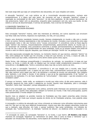 Isto tudo exige dele que seja um companheiro dos educandos, em suas relações com estes.

A educação “bancária”, em cuja prática se dá a inconciliação educador-educandos, rechaça este
companheirismo. E é lógico que seja assim. No momento em que o educador “bancário” vivesse a
superação da contradição já não seria “bancário”. Já não faria depósitos. Já não tentaria domesticar. Já
não prescreveria. Saber com os educandos, enquanto estes soubessem com ele, seria sua tarefa. Já não
estaria a serviço da desumanização. A serviço da opressão, mas a serviço da libertação.

A CONCEPÇÃO “BANCÁRIA” E A
CONTRADIÇÃO EDUCADOR- EDUCANDO


Esta concepção “bancária” implica, além dos interesses já referidos, em outros aspectos que envolvem
sua falsa visão dos homens. Aspectos ora explicitado, ora não, em sua prática.

Sugere uma dicotomia inexistente homens- mundo. Homens simplesmente no mundo e não com o mundo
e com os outros. Homens espectadores e não recriadores do mundo. Concebe a sua consciência como algo
especializado neles e não aos homens como “corpos conscientes”. A consciência como se fosse alguma
seção “dentro” dos homens, mecanicistamente compartimentada, passivamente aberta ao mundo que a
irá “enchendo” de realidade. Uma consciência continente a receber permanentemente os depósitos que o
mundo lhe faz, e que se vão transformando em seus conteúdos. Como se os homem fossem uma presa do
mundo e este um eterno caça,dor daqueles, que tivesse por distração “enchê- los” de pedaços seus.

Para esta equivocada concepção dos homens, no momento mesmo em que escrevo, estariam “dentro” de
mim, como pedaços do mundo que me circunda, a mesa em que escrevo, os livros, a xícara de café, os
objetos todos que aqui estão, exatamente como dentro deste quarto estou agora.

Desta forma, não distingue presentificação à consciência de entrada, na consciência. A mesa em que
escrevo, os livros, a xícara de café, os objetos que me cercam estão simplesmente presentes à minha
consciência e não dentro dela. Tenho a consciência deles mas não os tenho dentro de mim.

Mas, se para a concepção “bancária”, a consciência é, em sua relação com o mundo, esta “peça”
passivamente escancarada a ele, a espera de que entre nela, coerentemente concluirá que ao educador
não cabe nenhum outro papel que não o de disciplinar a entrada do mundo nos educandos. Seu trabalho
será, tamb ém, o de imitar o mundo. O de ordenar o que já se faz espontaneamente. O de “encher” os
educandos de conteúdos. É o de fazer depósitos de “comunicados” – falso saber – que ele considera como
verdadeiro saber4 .

E porque os homens, nesta visão, ao receberem o mundo que neles entra, já são seres passivos, cabe à
educação apassivá- los mais ainda e adaptá-los ao mundo. Quanto mais adaptados, para a concepção
“bancária”, tanto mais "educados”, porque adequados ao mundo.

Esta é uma concepção que, implicando numa prática, somente pode interessar aos opressores que estarão
tão mais em paz, quanto mais adequados estejam os homens ao mundo. E tão mais preocupados, quanto
mais questionando o mundo estejam os homens.

Quanto mais se adaptam as grandes maiorias às finalidades que lhes sejam prescritas pelas minorias
dominadoras, de tal modo que careçam aquelas do direito de ter finalidades próprias, mais poderão estas
minorias prescrever.

A concepção e a prática da educação que vimos criticando se instauram como eficientes instrumentos para
este fim. Dai que um dos seus objetivos fundamentais, mesmo que dele não estejam advertidos muitos do
que a realizam, seja dificultar, em tudo, o pensar autêntico. Nas aulas verbalistas, nos métodos de
avaliação dos “conhecimentos”, n chamado “controle de leitura”, na distância entre o educador e os
                                  o


4
  A concepção do saber, da concepção "bancária" é, no fundo, o que Sartre (El Hombre y las Cosas)
chamaria de concepção "digestiva" ou “alimentícia” do saber. Este é como se fosse o “alimento" que o
educador vai introduzindo nos educandos, numa espécie de tratamento de engorda ..
 