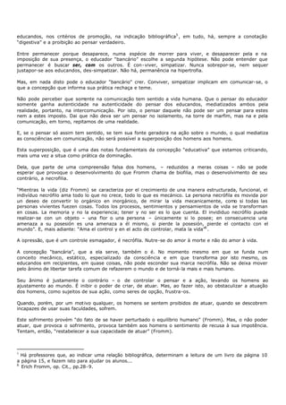 educandos, nos critérios de promoção, na indicação bibliográfica5 , em tudo, há, sempre a conotação
“digestiva” e a proibição ao pensar verdadeiro.

Entre permanecer porque desaparece, numa espécie de morrer para viver, e desaparecer pela e na
imposição de sua presença, o educador “bancário” escolhe a segunda hipótese. Não pode entender que
permanecer é buscar ser, com os outros. É con- viver, simpatizar. Nunca sobrepor- se, nem sequer
justapor-se aos educandos, des-simpatizar. Não há, permanência na hipertrofia.

Mas, em nada disto pode o educador “bancário" crer. Conviver, simpatizar implicam em comunicar- se, o
que a concepção que informa sua prática rechaça e teme.

Não pode perceber que som    ente na comunicação tem sentido a vida humana. Que o pensar do educador
somente ganha autenticidade na autenticidade do pensar dos educandos, mediatizados ambos pela
realidade, portanto, na intercomunicação. Por isto, o pensar daquele não pode ser um pensar para estes
nem a estes imposto. Dai que não deva ser um pensar no isolamento, na torre de marfim, mas na e pela
comunicação, em torno, repitamos de uma realidade.

E, se o pensar só assim tem sentido, se tem sua fonte geradora na ação sobre o mundo, o qual mediatiza
as consciências em comunicação, não será possível a superposição dos homens aos homens.

Esta superposição, que é uma das notas fundamentais da concepção “educativa” que estamos criticando,
mais uma vez a situa como prática da dominação.

Dela, que parte de uma compreensão falsa dos homens, – reduzidos a meras coisas – não se pode
esperar que provoque o desenvolvimento do que Fromm chama de biofilia, mas o desenvolvimento de seu
contrário, a necrofilia.

“Mientras la vida (diz Fromm) se caracteriza por el crecimiento de una manera estructurada, funcional, el
indivíduo necrófilo ama todo lo que no crece, todo lo que es mecánico. La persona necrófila es movida por
un deseo de convertir lo orgánico en inorgánico, de mirar la vida mecanicamente, como si todas las
personas vivientes fuezen cosas. Todos los procesos, sentimientos y pensamientos de vida se transforman
en cosas. La memoria y no la experiencia; tener y no ser es lo que cuenta. El invididuo necrófilo puede
realizar- se con un objeto – una flor o una persona – únicamente si lo posee; en consecuencia una
amenaza a su posesión es una amenaza a él mismo, si pierde la posesión, pierde el contacto con el
mundo”. E, mais adiante: “Ama el control y en el acto de controlar, mata la vida”6 .

A opressão, que é um controle esmagador, é necrófila. Nutre-se do amor à morte e não do amor à vida.

A concepção “bancária”, que a ela serve, também o é. No momento mesmo em que se funda num
conceito mecânico, estático, especializado da consciência e em que transforma por isto mesmo, os
educandos em recipientes, em quase coisas, não pode esconder sua marca necrófila. Não se deixa mover
pelo ânimo de libertar tarefa comum de refazerem o mundo e de torná- la mais e mais humano.

Seu ânimo é justamente o contrário – o de controlar o pensar e a ação, levando os homens ao
ajustamento ao mundo. É inibir o poder de criar, de atuar. Mas, ao fazer isto, ao obstaculizar a atuação
dos homens, como sujeitos de sua ação, como seres de opção, frustra-os.

Quando, porém, por um mot ivo qualquer, os homens se sentem proibidos de atuar, quando se descobrem
incapazes de usar suas faculdades, sofrem.

Este sofrimento provém “do fato de se haver perturbado o equilíbrio humano” (Fromm). Mas, o não poder
atuar, que provoca o sofrimento, provoca também aos homens o sentimento de recusa à sua impotência.
Tentam, então, “restabelecer a sua capacidade de atuar” (Fromm).



5
  Há professores que, ao indicar uma relação bibliográfica, determinam a leitura de um livro da página 10
a página 15, e fazem isto para ajudar os alunos...
6
  Erich Fromm, op. Cit., pp.28- 9.
 