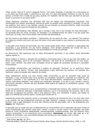 “Pode, porém, fazê- lo? E como?”, pergunta Fromm. “Um modo, responde, é submeter- se a uma pessoa ou
a um grupo que tenha poder e identificar- se com eles. Por esta participação simbólica na vida de outra
pessoa, o homem tem a ilusão de que atua, quando, em realidade, não faz mais que submeter- se aos que
atuam e converter- se em parte deles”7 .

Talvez possamos encontrar nos oprimidos este tipo de reação nas manifestações populistas. Sua
identificação com lideres carismáticos, através de quem se possam sentir atuantes e, portanto, no uso de
sua potência, bem como a sua rebeldia, quando de sua emersão ao processo histórico, estão envolvidas
por este ímpeto de busca de atuação de sua potência.

Para as elites dominadoras, esta rebeldia, que é ameaça a elas, tem o seu remédio em mais dominação –
na repressão feita em nome, inclusive, da liberdade e no estabelecimento da ordem e da paz social. Paz
social que, no fundo, não é outra senão a paz privada dos dominadores.

Por isto mesmo b que podem considerar – logicamente, do seu ponto de vista – um absurdo “the violence
of a strike by workers and (can) call upon the state in the same breath to use violence in putting down the
strike”8 .

A educação como prática da dominação, que vem sendo objeto desta critica, mantendo a ingenuidade dos
educandos, o que pretende, em seu marco ideológico, (nem sempre percebido por muitos dos que a
realizam) é indoutriná- los no sentido de sua acomodação ao mundo da opressão.

Ao denunciá-la, não esperamos que as elites dominadoras renunciem à sua prática. Seria demasiado
ingênuo esperá - lo.

Nosso objetivo é chamar a atenção dos verdadeiros humanistas para o fato d que eles não podem, na
                                                                          e
busca da libertação, servir-se da concepção “bancária”, sob pena de se contradizerem em sua busca.
Assim como também não pode esta concepção tornar- se legado da sociedade opressora à sociedade
revolucionária.

A sociedade revolucionária que mantenha a prática da educação "bancária” ou se equivocou nesta
manutenção ou se deixou "morder” pela desconfiança e pela descrença nos homens. Em qualquer das
hipóteses, estará ameaçada pelo espectro da reação.

Disto, infelizmente, parece que nem sempre estão convencidos os que se inquietam pela causa da
libertação. É que, envolvidos pelo clima gerador da concepção “bancária" e sofrendo sua influência, não
chegam a perceber o seu significado ou a sua força desumanizadora. Paradoxalmente, então, usam o
mesmo instrumento alienador, num esforço que pretendem libertador. E há até os que, usando o mesmo
instrumento alienador, chamam aos que divergem desta prática de ingênuos ou sonhadores, quando - não
de reacionários.

O que nos parece indiscutível é que, se pretendemos a libertação dos homens, não. podemos começar por
aliená- los ou mantê- los alienados. A libertação autêntica, que é a humanização em processo, não é uma
coisa que se deposita nos homens. Não é uma palavra a mais, oca, mitificante. É práxis, que implica na
ação e na reflexão dos homens sobre o mundo para transformá - lo.

Exatamente porque não podemos aceitar a concepção mecânica da consciência, que a vê como algo vazio
a ser enchido, um dos fundamentos implícitos na visão “bancária” criticada, é que não podemos aceitar,
também, que a ação libertadora se sirva das mesmas armas da dominação, isto é, da propaganda, dos
slogans, dos “depósitos”.

A educação que se impõe aos que verdadeiramente se comprometem com a libertação não pode fundar- se
numa compreensão dos homens como seres “vazios” a quem o mundo “encha” de conteúdos; não pode
basear- se numa consciência especializada, mecanicistamente compartimentada, mas nos homens como
“corpos conscientes” e na consciência como consciência intencionada ao mundo. Não pode ser a do
depósito de conteúdos, mas a da problematização dos homens em suas relações com o mundo.

7
    Erich Fromm, op. cit., pp. 28- 9
8
    Reinhold Niebuhr, Moral Man and Immoral Society. Nova Iorque, Charles Scribner’s Sons, 1960, p. 130.
 