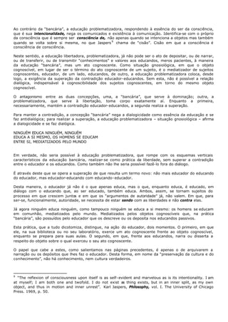 Ao contrário da “bancária”, a educação problematizadora, respondendo à essência do ser da consciência,
que é sua intencionalidade, nega os comunicados e existência à comunicação. Identifica-se com o próprio
da consciência que é sempre ser consciência de, não apenas quando se intenciona a objetos mas também
quando se volta sobre si mesma, no que Jaspers 9 chama de “cisão”. Cisão em que a consciência é
consciência de consciência.

Neste sentido, a educação libertadora, problematizadora, já não pode ser o ato de depositar, ou de narrar,
ou de transferir, ou de transmitir “conhecimentos” e valores aos educandos, meros pacientes, à maneira
da educação “bancária”, mas um ato cognoscente. Como situação gnosiológica, em que o objeto
cognoscível, em lugar de ser o término do ato cognoscente de um sujeito, é o mediatizador de sujeitos
cognoscentes, educador, de um lado, educandos, de outro, a educação problematizadora coloca, desde
logo, a exigência da superação da contradição educador- educandos. Sem esta, não é possível a relação
dialógica, indispensável à cognoscibilidade dos sujeitos cognoscentes, em torno do mesmo objeto
cognoscível.

O antagonismo entre as duas concepções, uma, a “bancária”, que serve à dominação; outra, a
problematizadora, que serve à libertação, toma corpo exatamente aí. Enquanto a primeira,
necessariamente, mantém a contradição educador- educandos, a segunda realiza a superação.

Para manter a contradição, a concepção “bancária” nega a dialogicidade como essência da educação e se
faz antidialógica; para realizar a superação, a educação problematizadora – situação gnosiológica – afirma
a dialogicidade e se faz dialógica.

NINGUÉM EDUCA NINGUÉM, NINGUÉM
EDUCA A SI MESMO, OS HOMENS SE EDUCAM
ENTRE SI, MEDIATIZADOS PELO MUNDO


Em verdade, não seria possível à educação problematizadora, que rompe com os esquemas verticais
característicos da educação bancária, realizar- se como prática da liberdade, sem superar a contradição
entre o educador e os educandos. Como também não lhe seria possível fazê-lo fora do diálogo.

É através deste que se opera a superação de que resulta um termo novo: não mais educador do educando
do educador, mas educador-educando com educando- educador.

Desta maneira, o educador já não é o que apenas educa, mas o que, enquanto educa, é educado, em
diálogo com o educando que, ao ser educado, também educa. Ambos, assim, se tornam sujeitos do
processo em que crescem juntos e em que os “argumentos de autoridade” já, não valem. Em que, para
ser-se, funcionalmente, autoridade, se necessita de estar sendo com as liberdades e não contra elas.

Já agora ninguém educa ninguém, como tampouco ninguém se educa a si mesmo: os homens se educam
em comunhão, mediatizados pelo mundo. Mediatizados pelos objetos cognoscíveis que, na prática
“bancária”, são possuídos pelo educador que os descreve ou os deposita nos educandos passivos.

Esta prática, que a tudo dicotomiza, distingue, na ação do educador, dois momentos. O primeiro, em que
ele, na sua biblioteca ou no seu laboratório, exerce um ato cognoscente frente ao objeto cognoscível,
enquanto se prepara para suas aulas. O segundo, em que, frente aos educandos, narra ou disserta a
respeito do objeto sobre o qual exerceu o seu ato cognoscente.

O papel que cabe a estes, como salientamos nas páginas precedentes, é apenas o de arquivarem a
narração ou os depósitos que lhes faz o educador. Desta forma, em nome da “preservação da cultura e do
conhecimento”, não há conhecimento, nem cultura verdadeiros.



9
  “The reflexion of consciousness upon itself is as self- evident and marvelous as is its intentionality. I am
at myself; I am both one and twofold. I do not exist as thing exists, but in an inner split, as my own
object, and thus in motion and inner unrest”. Karl Jaspers, Philosophy, vol. I. The University of Chicago
Press. 1969, p. 50.
 