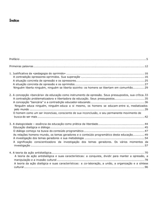 Índice




Prefácio ...................................................................................................................................5

Primeiras palavras ................................................................................................................... 12

1. Justificativa da «pedagogia do oprimido» ................................................................................. 16
   A contradição opressores- oprimidos. Sua superação .................................................................. 16
   A situação concreta de opressão e os opressores....................................................................... 25
   A situação concreta de opressão e os oprimidos ........................................................................ 27
   Ninguém liberta ninguém, ninguém se liberta sozinho: os homens se libertam em comunhão............ 29

2. A concepção «bancária» da educação como instrumento da opressão. Seus pressupostos, sua crítica. 33
   A contradição problematizadora e libertadora da educação. Seus pressupostos............................... 35
   A concepção “bancária” e a contradição educador- educando........................................................ 36
    Ninguém educa ninguém, ninguém educa a si mesmo, os homens se educam entre si, mediatizados
    pelo mundo ....................................................................................................................... 39
   O homem como um ser inconcluso, consciente de sua inconclusão, e seu permanente movimento de
    busca do ser mais ............................................................................................................... 42

3. A dialogicidade – essência da educação como prática da liberdade................................................ 44
   Educação dialógica e diálogo.................................................................................................. 45
   O diálogo começa na busca do conteúdo programático............................................................... 47
    As relações homens- mundo, os temas geradores e o conteúdo programático desta educação............ 49
    A investigação dos temas geradores e sua metodologia .............................................................. 54
    A significação conscientizadora da investigação dos temas geradores. Os vários momentos da
    investigação ...................................................................................................................... 57

4. A teoria da ação antidialógica................................................................................................. 70
    A teoria da ação antidialógica e suas características: a conquista, dividir para manter a opressão, a
    manipulação e a invasão cultural ........................................................................................... 78
    A teoria da ação dialógica e suas características: a co- laboração, a união, a organização e a síntese
    cultural ............................................................................................................................. 96
 