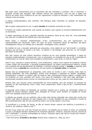 Não pode haver conhecimento pois os educandos não são chamados a conhecer, mas a memorizar o
conteúdo narrado pelo educador. Não realizam nenhum ato cognoscitivo, uma vez que o objeto que
deveria s posto como incidência de seu ato cognoscente é posse do educador e não mediatizador da
          er
reflexão critica de ambos.

A prática problematizadora, pelo contrário, não distingue estes momentos no quefazer do educador-
educando.

Não é sujeito cognoscente em um, e sujeito narrador do conteúdo conhecido em outro.

É sempre um sujeito cognoscente, quer quando se prepara, quer quando se encontra dialogicamente com
os educandos.

O objeto cognoscível, de que o educador bancário se apropria, deixa de ser, para ele, uma propriedade
sua, para ser a incidência da reflexão sua e dos educandos.

Deste modo, o educador problematizador re-faz, constantemente, seu ato cognoscente, na
cognoscibilidade dos educandos. Estes, em lugar de serem recipientes dóceis de depósitos, s agora
                                                                                           ão
investigadores críticos, em diálogo com o educador, investigador crítico, também.

Na medida em que o educador apresenta aos educandos, como objeto de sua “ad-miração”, o conteúdo,
qualquer que ele seja, do estudo a ser feito, “re- admira” a “ad-miração” que antes fez, na “ad- miração”
que fazem os educandos.

Pelo fato mesmo de esta prática educativa constituir- se em uma situação gnosiológica, o papel do
educador problematizador é proporcionar, com os educandos, as condições em que se dê a superação do
conhecimento no nível da “doxa” pelo verdadeiro conhecimento, o que se dá, no nível do “logos”.

Assim é que, enquanto a prática bancária, como enfatizamos, implica numa espécie de anestesia, inibindo
o poder criador dos educandos, a educação problematizadora, de caráter autenticamente reflexivo, implica
num constante ato de desvelamento da realidade. A primeira pretende manter a imersão; a segunda, pelo
contrário, busca a emersão das consciências, de que resulte sua inserção crítica na realidade.

Quanto mais se problematizam os educandos, como seres no mundo e com o mundo, tanto mais se
sentirão desafiados. Tão mais desafiados, quanto mais obrigados a responder ao desafio. Desafiados,
compreendem o desafio na própria ação de captá-lo. Mas, precisamente porque captam o desafio como
um problema em suas conexões com outros, num plano de totalidade e não como algo petrificado, a
compreensão resultante tende a tornar- se crescentemente crítica, por isto, cada vez mais desalienada.

Através dela, que provoca novas compreensões de novos desafios, que vão surgindo no processo da
resposta, se vão reconhecendo, mais e mais, como compromisso. Assim é que se dá, o reconhecimento
que engaja.

A educação como prática da liberdade, ao contrário naquela que é prática da dominação, implica na
negação do homem abstrato, isolado, solto, desligado do mundo, assim também na negação do mundo
como uma realidade ausente dos homens.

A reflexão que propõe, por ser autêntica, não é sobre este homem abstração nem sobre este mundo sem
homem, mas sobre os homens em suas relações com o mundo. Relações em que consciência e mundo se
dão simultaneamente. Não há uma consciência antes e um mundo depois e vice- versa.

“A consciência e o mundo, diz Sartre, se dão ao mesmo tempo: exterior por essência à consciência, o
mundo é, por essência, relativo a ela”1 0 .

Por isto é que, certa vez, num dos “círculos de cultura”. do trabalho que se realiza no Chile, um camponês
a quem a concepção bancária classificaria de “ignorante absoluto”, declarou, enquanto discutia, através de
uma “codificação”, o conceito antropológico de cultura: “Descubro agora que não há mundo sem homem”.

10
     Jean Paul Sartre, El hombre y las Cosas, Buenos Aires, Losada S.A., 1965, pp. 25- 6.
 