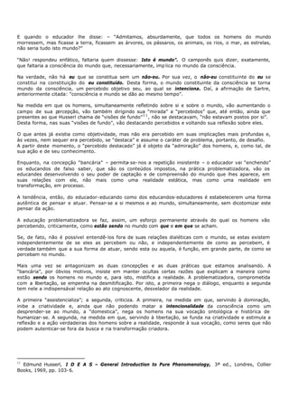 E quando o educador lhe disse: – “Admitamos, absurdamente, que todos os homens do mundo
morressem, mas ficasse a terra, ficassem as árvores, os pássaros, os animais, os rios, o mar, as estrelas,
não seria tudo isto mundo?”

“Não! respondeu enfático, faltaria quem dissesse: Isto é mundo”. O camponês quis dizer, exatamente,
que faltaria a consciência do mundo que, necessariamente, imp lica no mundo da consciência.

Na verdade, não há eu que se constitua sem um não-eu. Por sua vez, o não-eu constituinte do eu se
constitui na constituição do eu constituído. Desta forma, o mundo constituinte da consciência se torna
mundo da consciência, um percebido objetivo seu, ao qual se intenciona. Daí, a afirmação de Sartre,
anteriormente citada: “consciência e mundo se dão ao mesmo tempo”.

Na medida em que os homens, simultaneamente refletindo sobre si e sobre o mundo, vão aumentando o
campo de sua p  ercepção, vão também dirigindo sua “mirada” a “percebidos” que, até então, ainda que
presentes ao que Husserl chama de “visões de fundo” 1 1 , não se destacavam, “não estavam postos por si”.
Desta forma, nas suas “visões de fundo”, vão destacando percebidos e voltando sua reflexão sobre eles.

O que antes já existia como objetividade, mas não era percebido em suas implicações mais profundas e,
às vezes, nem sequer era percebido, se “destaca” e assume o caráter de problema, portanto, de desafio.
A partir deste momento, o “percebido destacado” já é objeto da “admiração” dos homens, e, como tal, de
sua ação e de seu conhecimento.

Enquanto, na concepção “bancária” – permita- se- nos a repetição insistente – o educador vai “enchendo”
os educandos de falso saber, que são os conteúdos impostos, na prática problematizadora, vão os
educandes desenvolvendo o seu poder de captação e de compreensão do mundo que lhes aparece, em
suas relações com ele, não mais como uma realidade estática, mas como uma realidade em
transformação, em processo.

A tendência, então, do educador- educando como dos educandos- educadores é estabelecerem uma forma
autêntica de pensar e atuar. Pensar- se a si mesmos e ao mundo, simultaneamente, sem dicotomizar este
pensar da ação.

A educação problematizadora se faz, assim, um esforço permanente através do qual os homens vão
percebendo, criticamente, como estão sendo no mundo com que e em que se acham.

Se, de fato, não é possível entendê- los fora de suas relações dialéticas com o mundo, se estas existem
independentemente de se eles as percebem ou não, e independentemente de como as percebem, é
verdade também que a sua forma de atuar, sendo esta ou aquela, é função, em grande parte, de como se
percebam no mundo.

Mais uma vez se antagonizam as duas concepções e as duas práticas que estamos analisando. A
“bancária”, por óbvios motivos, insiste em manter ocultas certas razões que explicam a maneira como
estão sendo os homens no mundo e, para isto, mistifica a realidade. A problematizadora, comprometida
com a libertação, se empenha na desmitificação. Por isto, a primeira nega o diálogo, enquanto a segunda
tem nele a indispensával relação ao ato cognoscente, desvelador da realidade.

A primeira “assistencializa”; a segunda, criticiza. A primeira, na medida em que, servindo à dominação,
inibe a criatividade e, ainda que não podendo matar a intencionalidade da consciência como um
desprender- se ao mundo, a “domestica”, nega os homens na sua vocação ontológica e histórica de
humanizar- se. A segunda, na medida em que, servindo à libertação, se funda na criatividade e estimula a
reflexão e a ação verdadeiras dos homens sobre a realidade, responde à sua vocação, como seres que não
podem autenticar-se fora da busca e ria transformação criadora.




11
  Edmund Husserl, I D E A S – General Introduction to Pure Phenomenology, 3ª ed., Londres, Collier
Books, 1969, pp. 103- 6.
 