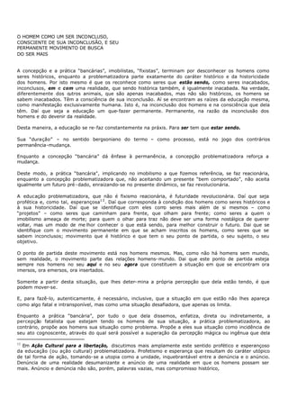O HOMEM COMO UM SER INCONCLUSO,
CONSCIENTE DE SUA INCONCLUSÃO, E SEU
PERMANENTE MOVIMENTO DE BUSCA
DO SER MAIS


A concepção e a prática “bancárias”, imobilistas, “fixistas”, terminam por desconhecer os homens como
seres históricos, enquanto a problematizadora parte exatamente do caráter histórico e da historicidade
dos homens. Por isto mesmo é que os reconhece como seres que estão sendo, como seres inacabados,
inconclusos, em e com uma realidade, que sendo histórica também, é igualmente inacabada. Na verdade,
diferentemente dos o  utros animais, que são apenas inacabados, mas não são históricos, os homens se
sabem inacabados. Têm a consciência de sua inconclusão. Aí se encontram as raízes da educação mesma,
como manifestação exclusivamente humana. Isto é, na inconclusão dos homens e na consciência que dela
têm. Daí que seja a educação um que- fazer permanente. Permanente, na razão da inconclusão dos
homens e do devenir da realidade.

Desta maneira, a educação se re- faz constantemente na práxis. Para ser tem que estar sendo.

Sua “duração” – no sentido bergsoniano do termo – como processo, está no jogo dos contrários
permanência-mudança.

Enquanto a concepção “bancária” dá ênfase à permanência, a concepção problematizadora reforça a
mudança.

Deste modo, a prática “bancária", implicando no imobilismo a que fizemos referência, se faz reacionária,
enquanto a concepção problematizadora que, não aceitando um presente “bem comportado”, não aceita
igualmente um futuro pré - dado, enraizando- se no presente dinâmico, se faz revolucionária.

A educação problematizadora, que não é fixismo reacionária, é futuridade revolucionária. Daí que seja
profética e, como tal, esperançosa1 2 . Daí que corresponda à condição dos homens como seres históricos e
à sua historicidade. Daí que se identifique com eles com seres mais além de si mesmos – como
                                                              o
“projetos” – como seres que caminham para frente, que olham para frente; como seres a quem o
imobilismo ameaça de morte; para quem o olhar para traz não deve ser uma forma nostálgica de querer
voltar, mas um modo de me lhor conhecer o que está sendo, para melhor construir o futuro. Dai que se
identifique com o movimento permanente em que se acham inscritos os homens, como seres que se
sabem inconclusos; movimento que é histórico e que tem o seu ponto de partida, o seu sujeito, o seu
objetivo.

O ponto de partida deste movimento está nos homens mesmos. Mas, como não há homens sem mundo,
sem realidade, o movimento parte das relações homens- mundo. Dai que este ponto de partida esteja
sempre nos homens no seu aqui e no seu agora que constituem a situação em que se encontram ora
imersos, ora emersos, ora insertados.

Somente a partir desta situação, que lhes deter- mina a própria percepção que dela estão tendo, é que
podem mover-se.

E, para fazê-lo, autenticamente, é necessário, inclusive, que a situação em que estão não lhes apareça
como algo fatal e intransponível, mas como uma situação desafiadora, que apenas os limita.

Enquanto a prática “bancária”, por tudo o que dela dissemos, enfatiza, direta ou indiretamente, a
percepção fatalista que estejam tendo os homens de sua situação, a prática problematizadora, ao
contrário, propõe aos homens sua situação como problema. Propõe a eles sua situação como incidência de
seu ato cognoscente, através do qual será possível a superação da percepção mágica ou ingênua que dela

12
  Em Ação Cultural para a libertação, discutimos mais amplamente este sentido profético e esperançoso
da educação (ou ação cultural) problematizadora. Profetismo e esperança que resultam do caráter utópico
de tal forma de ação, tomando- se a utopia como a unidade, inquebrantável entre a denúncia e o anúncio.
Denúncia de uma realidade desumanizante e anúncio de uma realidade em que os homens possam ser
mais. Anúncio e denúncia não são, porém, palavras vazias, mas compromisso histórico,
 