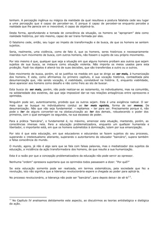 tenham. A percepção ingênua ou mágica da realidade da qual resultava a postura fatalista cede seu lugar
a uma percepção que é capaz de perceber- se. E porque é capaz de perceber- se enquanto percebe a
realidade que lhe parecia em si inexorável, é capaz de objetivá- la.

Desta forma, aprofundando a tomada de consciência da situação, os homens se “apropriam” dela como
realidade histórica, por isto mesmo, capaz de ser trans- formada por eles.

O fatalismo cede, então, seu lugar ao ímpeto de transformação e de busca, de que os homens se sentem
sujeitos.

Seria, realmente, uma violência, como de fato é, que os homens, seres históricos e necessariamente
inseridos num movimento de busca, com outros homens, não fossem o sujeito de seu próprio movimento.

Por isto mesmo é que, qualquer que seja a situação em que alguns homens proíbam aos outros que sejam
sujeitos de sua busca, se instaura como situação violenta. Não importa os meios usados para esta
proibição. Fazê- los objetos é aliená- los de suas decisões, que são transferidas a outro ou a outros.

Este movimento de busca, porém, só se justifica na medida em que se dirige ao ser mais, à humanização
dos homens. E esta, como afirmamos no primeiro capítulo, é sua vocação histórica, contraditada pela
desumanização que, não sendo vocação, é viabilidade, constatável na história. E, enquanto viabilidade,
deve aparecer aos homens como desafio e não como freio ao sto de buscar.

Esta busca do ser mais, porém, não pode realizar-se ao isolamento, no individualismo, mas na comunhão,
na solidariedade dos existires, dai que seja impossível dar- se nas relações antagônicas entre opressores e
oprimidos.

Ninguém pode ser, autenticamente, proibido que os outros sejam. Esta é uma exigência radical. O ser
mais que se busque no individualismo conduz ao ter mais egoísta, forma de ser menos. De
desumanização. Não que não seja fundamental – repitamos – ter para ser. Precisamente porque é, não
pode o ter de alguns converter- se na obstaculização ao ter dos demais, robustecendo o poder dos
primeiros, com o qual esmagam os segundos, na sua escassez de poder.

Para a prática "bancária”, o fundamental é, no máximo, amenizar esta situação, mantendo, porém, as
consciências imersas nela. Para a educação problematizadora, enquanto um quefazer humanista e
libertador, o importante está, em que os homens submetidos à dominação, lutem por sua emancipação.

Por isto é que esta educação, em que educadores e educandos se fazem sujeitos do seu processo,
superando o intelectualismo alienante, superando o autoritarismo do educador “bancário”, supera também
a falsa consciência do mundo.

O mundo, agora, já não é algo sare que se fala com falsas palavras, mas o mediatizador dos sujeitos da
educação, a incidência da ação transformadora dos homens, de que resulte a sua humanização.

Esta é a razão por que a concepção problematizadora da educação não pode servir ao opressor.

Nenhuma “ordem” opressora suportaria que os oprimidos todos passassem a dizer: “Por quê?”

Se esta educação somente pode ser realizada, em termos sistemáticos, pela sociedade que fez a
revolução, isto não significa que a liderança revolucionária espere a chegada ao poder para aplicá- la.

No processo revolucionário, a liderança não pode ser “bancária”, para depois deixa r de sê- lo 1 3 .




13
  No Capítulo IV analisamos detidamente este aspecto, ao discutirmos as teorias antidialógica e dialógica
da ação.
 