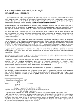 3. A dialogicidade – essência da educação
como prática da liberdade

Ao iniciar este capítulo sobre a dialogicidade da educação, com o qual estaremos continuando as análises
feitas nos anteriores, a propósito da educação problematizadora, parece- nos indispensável tentar algumas
considerações em torno da essência do diálogo. Considerações com as quais aprofundemos afirmações
que fizemos a respeito do mesmo tema em Educação como Prática da Liberdade1.

Quando tentamos um adentramento no diálogo, como fenômeno humano, se nos revela algo que já
poderemos dizer ser ele mesmo: a palavra. Mas, ao encontrarmos a palavra, na análise do diálogo, como
algo mais que um meio para que ele se faça, se nos impõe buscar, também, seus elementos constitutivos.

Esta busca nos leva a surpreender, nela, duas dimensões; ação e reflexão, de tal forma solidárias, em
uma interação tão radical que, sacrificada, ainda que em parte, uma delas, se ressente, imediatamente, a
outra. Não há palavra verdadeira que não seja práxis.2 Daí, que dizer a palavra verdadeira seja
transformar o mundo.3

A palavra inautêntica, por outro lado, com que não se pode transformar a realidade, resulta da dicotomia
que se estabelece entre seus elementos constituintes. Assim é que, esgotada a palavra de sua dimensão
de ação, sacrificada, automaticamente, a reflexão também, se transforma em palavreria, verbalismo,
blablablá. Por tudo isto, alienada e alienante. É uma palavra oca, da qual não se pode esperar a denúncia
do mundo, pois que não há denúncia verdadeira sem compromisso de transformação, nem este sem ação.

Se, pelo contrário, se enfatiza ou exclusiviza a ação, com o sacrifício da reflexão, a palavra se converte
em ativismo. Este, que é ação pela ação, ao minimizar a reflexão, nega tamb ém a práxis verdadeira e
impossibilita o diálogo.

Qualquer destas dicotomias, ao gerar- se em formas inautênticas de existir, gera formas inautênticas de
pensar, que reforçam a matriz em que se constituem.

A existência, porque humana, não pode ser muda, silenciosa, nem tampouco pode nutrir-se de falsas
palavras, mas de palavras verdadeiras, com que os homens transformam o mundo. Existir,
humanamente, é pronunciar o mundo, é modificá- lo. O mundo pronunciado, por sua vez, se volta
problematizado aos sujeitos pronunciantes, a exigir deles novo pronunciar.

Não e no silêncio 4 que os homens se fazem, mas na palavra, no trabalho, na ação- reflexão.

Mas, se dizer a palavra verdadeira, que é trabalho, que é práxis, é transformar o mundo, dizer a palavra
não é privilégio de alguns homens, mas direito de todos os homens. Precisamente por isto, ninguém pode
dizer a palavra verdadeira sozinho, ou dizê- la para os outros, num ato de prescrição, com o qual rouba a
palavra aos demais.


1
  Rio de Janeiro, Paz e Terra, 1967.
2
                   (ação)
Palavra --------------------------- = Práxis
                 (reflexão)

               (da ação) = palavreria, vebalismo, blablablá
Sacrifício ----------------------------------------------------------
                         (de reflexão) = ativismo.
3
  Algumas destas reflexões nos foram motivadas em nossos diálogos com o prof. Ernani Maria Fiori.
4
  Não nos referimos, obviamente, ao silêncio das meditações profundas em que os homens, numa forma
só aparente de sair do mundo, dele “afastando- se" para “admirá-lo” em sua globalidade, com ele, por isto,
continuam. Daí que estas formas de recolhimento só sejam verdadeiras quando os homens nela se
encontrem "molhados” de realidade e não quando, significando um desprezo ao mundo, sejam maneiras
de fugir dele, numa espécie de “esquizofrenia histórica”.
 
