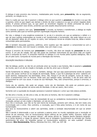 O diálogo é este encontro dos homens, mediatizados pelo mundo, para pronunciá-lo, não se esgotando,
portanto, na relação eu- tu.

Esta é a razão por que não é possível o diálogo entre os que querem a pronúncia do mundo e os que não
a querem; entre os que negam aos demais o direito de dizer a palavra e os que se acham negados deste
direito. É preciso primeiro que, os que assim se encontram negados no direito primordial de dizer a
palavra, reconquistem esse direito, proibindo que este assalto desumanizante continue.

Se é dizendo a palavra com que, “pronunciando” o mundo, os homens o transformam, o diálogo se impõe
como caminho pelo qual os homens ganham significação enquanto homens.

Por isto, o diálogo é uma exigência existencial. E, se ele é o encontro em que se solidariza o refletir e o
agir de seus sujeitos endereçados ao mundo a ser transformado e humanizado, não pode reduzir-se a um
ato de depositar idéias de um sujeito no outro, nem tampouco tornar- se simples troca da, idéias a serem
consumidas pelos permutantes.

Não é também discussão guerreira, polêmica, entre sujeitos que não aspiram a comprometer- se com a
pronúncia do mundo, nem com buscar a verdade, mas com impor a sua.

Porque é encontro de homens que pronunciam o mundo, não deve ser doação do pronunciar de uns a
outros. É um ato de criação. Daí que não possa ser manhoso instrumento de que lance mão um sujeito
para a conquista do outro. A conquista implícita no diálogo é a do mundo pelos sujeitos dialógicos, não a
de um pelo outro. Conquista do mundo para a libertação dos homens.

EDUCAÇÃO DIALÓGICA E DIÁLOGO


Não há diálogo, porém, se não há um profundo amor ao mundo e aos homens. Não é possível a pronúncia
do mundo, que é um ato de criação e recriação, se não há, amor que a infunda5 .

Sendo fundamento do diálogo, o amor é, também, diálogo. Daí que seja essencialmente tarefa de sujeitos
e que não possa verificar- se na relação de dominação. Nesta, o que há é patologia de amor: sadismo em
quem domina; masoquismo nos dominados. Amor, não, Porque é um ato de coragem, nunca de medo, o
amor é compromisso com os homens. Onde quer que estejam estes, oprimidos, o ato de amor está em
comprometer-se com sua causa. A causa de sua libertação. Mas, este compromisso, porque é amoroso, é
dialógico.

Como ato de valentia, não pode ser piegas; como ato de liberdade, não pode ser pretexto para a
manipulação, senão gerador de outros atos de liberdade. A não ser assim, não é amor.

Somente com a supressão da situação opressora é possível restaurar o amor que nela estava proibido.

Se não amo o mundo, se não amo a vida, se não amo os homens, não me é possível o diálogo.

5
   Cada vez nos convencemos mais da necessidade de que os verdadeiros revolucionários reconheçam na
revolução, porque um ato criador e libertador, um ato de amor.
Para nós a revolução, que não se faz sem teoria da revolução, portanto sem ciência, não tem nesta uma
inconciliação com o amor. Pelo contrário, a revolução, que é feita pelos homens, o é em nome de sua
humanização.
Que leva os revolucionários a aderir aos oprimidos, senão a condição desumanizada em que se acham
estes?
Não é devido à deterioração a que se submete a palavra amor no mundo capitalista que a revolução vá
deixar de ser amorosa, nem os revolucionários façam silêncio de ser caráter biófilo. Guevara, ainda que
tivesse salientado o “risco de parecer ridículo”, não temeu afirmá - la. “Dejeme decirle (declarou dirigindo-
se a Carlos Quijano) a riesgo de parecer ridiculo que el verdadero revolucionario es animado por fuertes
sentimientos de amor. Es imposible pensar un revolucionário autêntico, sin esta cualidad”. Ernesto
Guevara: Obra Revolucionária, México, Ediciones Era- S.A., 1967, pp. 637- 38.
 