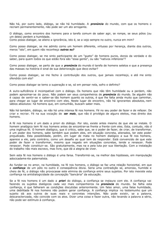 Não há, por outro lado, diálogo, se não há humildade. A pronúncia do mundo, com que os homens o
recriam permanentemente, não pode ser um ato arrogante.

O diálogo, como encontro dos homens para a tarefa comum de saber agir, se rompe, se seus pólos (ou
um deles) perdem a humildade.
Como posso dialogar, se alieno a ignorância, isto é, se a vejo sempre no outro, nunca em mim?

Como posso dialogar, se me admito corno um homem diferente, virtuoso por herança, diante dos outros,
meros “isto”, em quem não reconheço outros eu?

Como posso dialogar, se me sinto participante de um “gueto” de homens puros, donos da verdade e do
saber, para quem todos os que estão fora são “essa gente”, ou são “nativos inferiores”?

Como posso dialogar, se parto de que a pronúncia do mundo é tarefa de homens seletos e que a presença
das massas na história é sinal de sua deterioração que devo evitar?

Como posso dialogar, se me fecho à contribuição dos outros, que jamais reconheço, e até me sinto
ofendido com ela?

Como posso dialogar se temo a superação e se, só em pensar nela, sofro e definho?

A auto- suficiência é incompatível com o diálogo. Os homens que não têm humildade ou a perdem, não
podem aproximar- se do povo. Não podem ser seus companheiros de pronúncia do mundo. Se alguém não
é capaz de sentir-se e saber- se tão homem quanto os outros, é que lhe falta ainda muito que caminhar,
para chegar ao lugar de encontro com eles. Neste lugar de encontro, não há ignorantes absolutos, nem
sábios absolutos: há homens que, em comunhão, buscam saber mais.

Não há também, diálogo, se não há uma intensa fé nos homens. Fé no seu poder de fazer e de refazer. De
criar e recriar. Fé na sua vocação de ser mais, que não é privilégio de alguns eleitos, mas direito dos
homens.

A fé nos homens é um dado a priori do diálogo. Por isto, existe antes mesmo de que ele se instale. O
homem analógico tem fé nos homens antes de encontrar- se frente a frente com eles. Esta, contudo, não é
uma ingênua fé. O homem dialógico, que é critico, sabe que, se o poder de fazer, de criar, de transformar,
é um poder dos homens, sabe também que podem eles, em situação concreta, alienados, ter este poder
prejudicado. Esta possibilidade, porém, em lugar de mata no homem dialógico a sua fé nos homens,
aparece a ele, pelo contrário, como um desafio ao qual tem de responder. Está convencido de que este
poder de fazer e transformar, mesmo que negado em situações concretas, tende a renascer. Pode
renascer. Pode constituir- se. São gratuitamente, mas na e pela luta por sua libertação. Com a instalação
do trabalho não mais escravo, mas livre, que dá a alegria de viver.

Sem esta fé nos homens o diálogo é uma farsa. Transformá -se, na melhor das hipóteses, em manipulação
adocicadame nte paternalista.

Ao fundar- se no amor, na humildade, na fé nos homens, o diálogo se faz uma relação horizontal, em que
a confiança de um pólo no outro é conseqüência óbvia. Seria uma contradição se, amoroso, humilde e
cheio de fé, o diálogo não provocasse este elimina de confiança entre seus sujeitos. Por isto inexiste esta
confiança na antidialogicidade da concepção “bancária” da educação.

Se a fé nos homens é um dado a priori do diálogo, a confiança se instaura com ele. A confiança vai
fazendo os sujeitos dialógicos cada vez mais companheiros na pronúncia do mundo. Se falha esta
confiança, é que falharam as condições discutidas anteriormente. Um falso amor, uma falsa humildade,
uma debilitada fé nos homens não podem gerar confiança. A confiança implica no testemunho que um
sujeito dá aos outros de suas reais e concretas intenções. Não pode existir, se a palavra,
descaracterizada, não coincide com os atos. Dizer uma coisa e fazer outra, não levando a palavra a sério,
não pode ser estímulo à confiança.
 