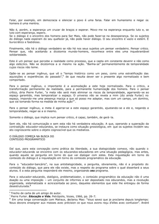 Falar, por exemplo, em democracia e silenciar o povo é uma farsa. Falar em humanismo e negar os
homens é uma mentira.

Não é, porém, a esperança um cruzar de braços e esperar. Movo- me na esperança enquanto luto e, se
luto com esperança, espero.
Se o diálogo é o encontro dos homens para Ser Mais, não pode fazer-se na desesperança. Se os sujeitos
do diálogo nada esperam do seu quefazer já, não pode haver diálogo. O seu encontro é vazio e estéril. É
burocrático e fastidioso.

Finalmente, não há o diálogo verdadeiro se não há nos seus sujeitos um pensar verdadeiro. Pensar critico.
Pensar que, não aceitando a dicotomia mundo- homens, reconhece entre eles uma inquebrantável
solidariedade.

Este é um pensar que percebe a realidade como processo, que a capta em constante devenir e não como
algo está,tico. Não se dicotomiza a si mesmo na ação. “Banha- se” permanentemente de temporalidade
cujos riscos não teme.

Opõe- se ao pensar ingênuo, que vê o “tempo histórico como um peso, como uma estratificação das
aquisições e experiências do passado”,6 de que resulta dever ser o presente algo normalizado e bem
comportado.

Para o pensar ingênuo, o importante é a acomodação a este hoje normalizado. Para o critico, a
transformação permanente da realidade, para a permanente humanização dos homens. Para o pensar
crítico, diria Pierre Furter, “a meta não será mais eliminar os riscos da temporalidade, agarrando- se ao
espaço garantido, mas temporalizar o espaço. O universo não se revela a mim (diz ainda Furter) no
espaço, impondo- me uma presença maciça a que só posso me adaptar, mas com um campo, um domínio,
que vai tomando forma na medida de minha ação”7 .

Para o pensar ingênuo, a meta é agarrar- se a este espaço garantido, ajustando- se a ele e, negando a
temporalidade, negar- se a si mesmo.

Somente o diálogo, que implica num pensar critico, é capaz, também, de gerá - la.

Sem ele, não há comunicação e sem esta não há verdadeira educação. A que, operando a superação da
contradição educador- educandos, se instaura como situação gnosiológica, em que os sujeitos incidem seu
ato cognoscente sobre o objeto cognoscível que os mediatiza.

O DIÁLOGO COMEÇA NA BUSCA DO
CONTEÚDO PROGRAMÁTICO


Daí que, para esta concepção como prática da liberdade, a sua dialogicidade comece, não quando o
educador- educando se encontra com os educandos- educadores em uma situação pedagógica, mas antes,
quando aquele se pergunta em torno do que vai dialogar com estes. Esta inquietação em torno do
conteúdo do diálogo é a inquietação em torno do conteúdo programático da educação.

Para o “educador- bancário”, na sua antidialogicidade, a pergunta, obviamente, não é a propósito do
conteúdo do diálogo, que para ele não existe, mas a respeito do programa sobre o qual dissertará a seus
alunos. E a esta pergunta responderá ele mesmo, organizando seu programa.

Para o educador- educando, dialógico, problematizador, o conteúdo programático da educação não é uma
doação ou uma imposição – um conjunto de informes a ser depositado nos educandos, mas a revolução
organizada, sistematizada e acre scentada ao povo, daqueles elementos que este lhe entregou de forma
desestruturada.8

6
  Trecho de carta de um amigo do autor.
7
  Pierre Furter. Educação e Vida. Petrópolis, Vozes, 1966, pp. 26- 7.
8
   Em uma longa conversação com Malraux, declarou Mao: “Vous savez que je proclame depuis longtemps:
Nous devons enseigner aux masses avec précision ce que nous avons reçu d’elles avec confusion”. André
 