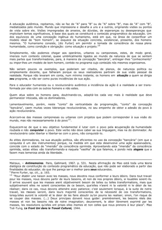 A educação autêntica, repitamos, não se faz de “A” para “B” ou de “A” sobre “B”, mas de “A” com “B”,
mediatizados pelo mundo. Mundo que impressiona e desafia a uns e a outros, originando visões ou pontos
de vista sobre ele. Visões impregnadas de anseios, de dúvidas, de esperanças ou desesperanças que
implicitam temas significativos, à base dos quais se constituirá o conteúdo programático da educação. Um
dos equívocos de uma concepção ingênua do humanismo, está em que, na ânsia de corporificar um
modelo ideal de “bom homem”, se esquece da situação concreta, existencial, presente, dos homens
mesmos. “O humanismo consiste, (diz Furter) em permitir a tomada de consciência de nossa plena
humanidade, como condição e obrigação: como situação e projeto.” 9

Simplesmente, não podemos chegar aos operários, urbanos ou camponeses, estes, de modo geral,
imersos num contexto colonial, quase umbilicalmente ligados ao mundo da natureza de que se sentem
mais partes que transformadores, para, à maneira da concepção “bancária”, entregar- lhes “conhecimento”
ou impor-lhes um modelo de bom homem, contido no programa cujo conteúdo nós mesmos organizamos.

Não seriam poucos os exemplos, que poderiam ser citados, de planos, de natureza política ou
simplesmente docente, que falharam porque os seus realizadores partiram de sua visão pessoal da
realidade. Porque não levaram em conta, num mínimo instante, os homens em situação a quem se dirigia
seu programa, a não ser como puras incidências de sua ação.

Para o educador humanista ou o revolucionário autêntico a incidência da ação é a realidade a ser trans-
formada por eles com os outros homens e não estes.

Quem atua sobre os homens para, doutrinando-os, adaptá- los cada vez mais à realidade que deve
permanecer intocada, são os dominadores.

Lamentavelmente, porém, neste “conto” da verticalidade da programação, “conto” da concepção
“bancária”, caem muitas vezes lideranças revolucionárias, no seu empenho de obter a adesão do povo à
ação revolucionária.

Acercam-se das massas camponesas ou urbanas com projetos que podem corresponder à sua visão do
mundo, mas não necessariamente à do povo 1 0 .

Esquecem se de que o seu objetivo fundamental é lutar com o povo pela r
          -                                                                ecuperação da humanidade
roubada e não conquistar o povo. Este verbo não deve caber aa sua linguagem, mas na do dominador. Ao
revolucionário cabe libertar e libertar-se com o povo, não conquistá- lo.

As elites dominadoras, na sua atuação política, são eficientes no uso da concepção “bancária” (em que a
conquista é um dos instrumentos) porque, na medida em que esta desenvolve uma ação apassivadora,
coincide com o estado de “imersão” da consciência oprimida. Aproveitando esta “imersão” da consciência
oprimida, estas elites vão transformando-a naquela “vasilha” de que falamos, e pondo nela slogans que a
fazem mais temerosa ainda da liberdade.



Malraux, – Antimemoires. Paris, Gallimard, 1967. p. 531. Nesta afirmação de Mao está toda uma teoria
dialógica de constituição do conteúdo programático da educação, que não pode ser elaborado a partir das
finalidades do educador, do que lhe pareça ser o melhor para seus educandos.
9
  Pierre Furter, op. cit., p. 165.
10
    “Pour établir une liaison avec les masses, nous devotns nous conformer a leurs désirs. Dans tout travail
pour les masses, nous devons partir de leurs besoins, et non de nos propres désirs, si louables soient-ils.
Il arrive souvent que les masses aient objetivement besoin de telles ou telles transformations, mais que
subjetivement elles ne soient conscientes de ce besoin, que'elles n’aient ni la valonté ni le désir de les
réaliser; dans ce cas, nous devons attendre avec patience; c'est seulement lorsque, à la suite de notre
travail, les masses seront, dans leurs majorité conscientes de la nécessité de ces transformations,
lorsqu’elles auront la volonté et le desir de les faire aboutir ou’on pourra les realiser; sinon, l'on risque de
se couper des masses. (...) Deux principes doivent nous g         uider: premièrement, les besoins réels des
masses et non les besoins nés de notre imagination; deuxiement, le désir librement exprimé par les
masses, les resolutions qu'elles ont prises elles memes et non celles que nous prenons à leur place”. Mao
Tsé-Tung, Le Front Uni dans le Travail Culturel, 1944.
 