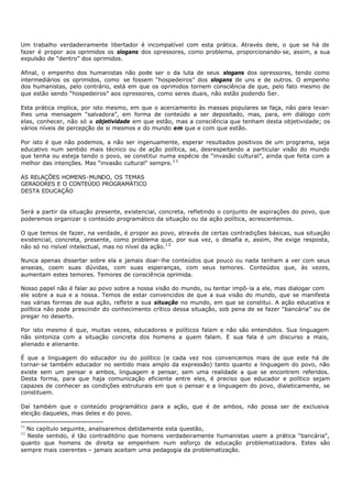 Um trabalho verdadeiramente libertador é incompatível com esta prática. Através dele, o que se há de
fazer é propor aos oprimidos os slogans dos opressores, como problema, proporcionando- se, assim, a sua
expulsão de “dentro” dos oprimidos.

Afinal, o empenho dos humanistas não pode ser o da luta de seus slogans dos opressores, tendo como
intermediários os oprimidos, como se fossem “hospedeiros” dos slogans de uns e de outros. O empenho
dos humanistas, pelo contrário, está em que os oprimidos tornem consciência de que, pelo fato mesmo de
que estão sendo “hospedeiros” aos opressores, como seres duais, não estão podendo Ser.

Esta prática implica, por isto mesmo, em que o acercamento às massas populares se faça, não para levar-
lhes uma mensagem “salvadora”, em forma de conteúdo a ser depositado, mas, para, em diálogo com
elas, conhecer, não só a objetividade em que estão, mas a consciência que tenham desta objetividade; os
vários níveis de percepção de si mesmos e do mundo em que e com que estão.

Por isto é que não podemos, a não ser ingenuamente, esperar resultados positivos de um programa, seja
educativo num sentido mais técnico ou de ação política, se, desrespeitando a particular visão do mundo
que tenha ou esteja tendo o povo, se constitui numa espécie de “invasão cultural”, ainda que feita com a
melhor das intenções. Mas “invasão cultural” sempre. 1 1

AS RELAÇÕES HOMENS-MUNDO, OS TEMAS
GERADORES E O CONTEÚDO PROGRAMÁTICO
DESTA EDUCAÇÃO


Será a partir da situação presente, existencial, concreta, refletindo o conjunto de aspirações do povo, que
poderemos organizar o conteúdo programático da situação ou da ação política, acrescentemos.

O que temos de fazer, na verdade, é propor ao povo, através de certas contradições básicas, sua situação
existencial, concreta, presente, como problema que, por sua vez, o desafia e, assim, lhe exige resposta,
não só no risível intelectual, mas no nível da ação.1 2

Nunca apenas dissertar sobre ela e jamais doar- lhe conteúdos que pouco ou nada tenham a ver com seus
anseias, coem suas dúvidas, com suas esperanças, com seus temores. Conteúdos que, às vezes,
aumentam estes temores. Temores de consciência oprimida.

Nosso papel não é falar ao povo sobre a nossa visão do mundo, ou tentar impô- la a ele, mas dialogar com
ele sobre a sua e a nossa. Temos de estar convencidos de que a sua visão do mundo, que se manifesta
nas várias formas de sua ação, reflete a sua situação no mundo, em que se constitui. A ação educativa e
política não pode prescindir do conhecimento crítico dessa situação, sob pena de se fazer “bancária” ou de
pregar no deserto.

Por isto mesmo é que, muitas vezes, educadores e políticos falam e não são entendidos. Sua linguagem
não sintoniza com a situação concreta dos homens a quem falam. E sua fala é um discurso a mais,
alienado e alienante.

É que a linguagem do educador ou do político (e cada vez nos convencemos mais de que este há de
tornar- se também educador no sentido mais amplo da expressão) tanto quanto a linguagem do povo, não
existe sem um pensar e ambos, linguagem e pensar, sem uma realidade a que se encontrem referidos.
Desta forma, para que haja comunicação eficiente entre eles, é preciso que educador e político sejam
capazes de conhecer as condições estruturais em que o pensar e a linguagem do povo, dialeticamente, se
constituem.

Daí também que o conteúdo programático para a ação, que é de ambos, não possa ser de exclusiva
eleição daqueles, mas deles e do povo.

11
  No capítulo seguinte, analisaremos detidamente esta questão,
12
  Neste sentido, é tão contraditório que homens verdadeiramente humanistas usem a prática “bancária",
quanto que homens de direita se empenhem num esforço de educação problematizadora. Estes são
sempre mais coerentes – jamais aceitam uma pedagogia da problematização.
 
