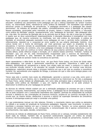 Aprender a dizer a sua palavra

                                                                                Professor Ernani Maria Fiori

Paulo Freire é um pensador comprometido com a vida: não pensa idéias, pensa a existência. E também
educador: existência seu pensamento numa pedagogia em que o esforço totalizador da “práxis” humana
busca, na interioridade desta, retotalizar- se como “prática da liberdade”. Em sociedades cuja dinâmica
estrutural conduz à dominação de consciências, “a pedagogia dominante é a pedagogia das classes
dominantes”. Os métodos da opressão não podem, contraditoriamente, servir à libertação do oprimido.
Nessas sociedades, governadas pelos interesses de grupos, classes e nações dominant es, a “educação
como prática da liberdade” postula, necessariamente, uma “pedagogia do oprimido”. Não pedagogia para
ele, mas dele. Os caminhos da liberação são os do oprimido que se libera: ele não é coisa que se resgata,
é sujeito que se deve autoconfìgurar responsavelmente. A educação liberadora é incompatível com uma
pedagogia que, de maneira consciente ou mistificada, tem sido prática de dominação. A prática da
liberdade só encontrará adequada expressão numa pedagogia em que o oprimido tenha condições de,
reflexivamente, descobrir- se e conquistar- se como sujeito de sua própria destinação histórica. Uma
cultura tecida com a trama da dominação, por mais generosos que sejam os propósitos de seus
educadores, é barreira cerrada às possibilidades educacionais dos que se situam nas subculturas dos
proletários e marginais. Ao contrário, uma nova pedagogia enraizada na vida dessas subculturas, a partir
delas e com elas, será um contínuo re- tomar reflexivo de seus próprios caminhos de liberação; não será
simples r eflexo, senão reflexiva criação e recriação, um ir adiante nesses caminhos: “método”, “prática de
liberdade”, que, por ser tal, está intrinsecamente incapacitado para o exercício da dominação. A
pedagogia do oprimido é, pois, liberadora de ambos, do oprimido e do opressor. Hegelianamente,
diríamos: a verdade do opressor reside na consciência do oprimido.

Assim apreendemos a idéia- fonte de dois livros ∗ em que Paulo Freire traduz, em forma de lúcido saber
sócio - pedagógico, sua grande e apaixonante experiência de educador. Experiência e saber que se
dialetam, densificando-se, alongando- se e dando, com nitidez cada vez maior, o contorno e o relevo de
sua profunda intuição central: a do educador de vocação humanista que, ao inventar suas técnicas
pedagógicas, redescobre através delas o processo histórico em que e por que se constitui a consciência
humana. Ou, aproveitando uma sugestão de Ortega, o processo em que a vida como biologia passa a ser
vida como biografa.

Talvez seja este o sentido mais exato da alfabetização: aprender a escrever a sua vida, como autor e
como testemunha de sua história, isto é, biografar-se, existenciar- se, historicizar- se. Por isto, a pedagogia
de Paulo Freire, sendo método de alfabetização, tem como idéia animadora toda a amplitude huma na da
“educação como prática da liberdade”, o que, em regime de dominação, só se pode produzir e
desenvolver na dinâmica de uma “pedagogia do oprimido”.

As técnicas do referido método acabam por ser a estilização pedagógica do processo em que o homem
const itui e conquista, historicamente, sua própria forma: a pedagogia faz-se antropologia. Esta conquista
não se pode comparar com o crescimento espontâneo dos vegetais: participa da ambigüidade da condição
humana e dialetiza- se nas contradições da aventura histórica, projeta- se na contínua recriação de um
mundo que, ao mesmo tempo, obstaculiza e provoca o esforço de superação liberadora da consciência
humana. A antropologia acaba por exigir e comandar uma política.

É o que pretendemos insinuar em três relances. Primeiro: o movimento interno que unifica os elementos
do método e ps excede em amplitude de humanismo pedagógico. Segundo: esse movimento re- produz e
manifesta o processo histórico em que o homem se re- conhece. Terceiro: os rumos possíveis desse
processo são possíveis projetos e, por conseguinte, a conscientização não é apenas conhecimento ou
reconhecimento, mas opção, decisão, compromisso.

Ás técnicas do método de alfabetização de Paulo Freire, embora em si valiosas, tomadas isoladamente não
dizem nada do método. Também não se ajuntaram ecleticamente segundo um critério de simples
eficiência técnico-pedagógica. Inventadas ou reinventadas numa só direção de pensamento, resultam da



∗
    Educação como Prática da Liberdade. Rio de Janeiro, Paz e Terra, 1967; e Pedagogia do Oprimido.
 