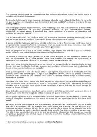 É na realidade mediatizadora, na consciência que dela tenhamos educadores e povo, que iremos buscar o
conteúdo programático da educação.

O momento deste buscar é o que inaugura o diálogo da educação como prática da lib erdade. É o momento
em que se realiza a investigação do que chamamos de universo temático13 do povo ou o conjunto de seus
temas geradores.

Esta investigação implica, necessariamente, numa metodologia que não pode contradizer a dialogicidade
da educação libertadora. Daí que seja igualmente dialógica. Daí que, conscientizadora também,
proporcione, ao mesmo tempo, a apreensão dos “temas geradores” e a tomada de consciência dos
indivíduos em torno dos mesmos.

Esta é a razão pela qual, (em coerência ainda com a finalidade libertadora da educação dialógica) não se
trata de ter nos homens o objeto da investigação, de que o investigador seria o sujeito.

O que se pretende investigar, realmente, não são os homens, como se fossem peças anatômicas, mas o
seu pensamento- linguagem referido à realidade, os níveis de sua percepção desta realidade, a sua visão
do mundo, em que se encontram envolvidos seus “temas geradores”.

Antes de perguntar- nos o que é um “Tema Gerador”, cuja resposta nos aclarará o que é o “universo
mínimo temático”, nos parece indispensável desenvolver algumas reflexões.

Em verdade, o conceito de “tema gerador” não é uma criação arbitrária, ou uma hipótese de trabalho que
deva ser comprovada. Se o “tema gerador” fosse uma hipótese que devesse ser comp rovada, a
investigação, primeiramente, não seria em torno dele, mas de sua existência ou não.

Neste caso, antes de buscar apreendê- la em sua riqueza, em sua significação, em sua pluralidade, em seu
devenir, em sua constituição histórica, teríamos que constatar, primeiramente, sua objetividade. Só
depois, então, poderíamos tentar sua captação.

Ainda que esta postura – a de uma dúvida crítica – seja legítima, nos parece que a constatação do “tema
gerador”, como uma concretização, é algo a que chegamos através, não só da própria experiência
existencial, mas também de uma reflexão crítica sobre as relações homens-mundo e homens- homens,
implícitas nas primeiras.

Detenhamo - nos neste ponto. Mesmo que possa parecer um lugar- comum, nunca será demasiado falar em
torno dos homens como os únicos seres, entre os “inconclusos”, capazes de ter, não apenas sua própria
atividade, mas a si mesmos, como objeto de sua consciência, o que os distingue do animal, incapaz de
separar- se de sua atividade.

Nesta distinção, aparentemente superficial, vamos encontrar as linhas que demarcam os campos de uns e
de outros, do ponto de vista da ação de ambos no espaço em que se encontram.

Ao não poder separar-se de sua atividade sobre a qual não pode exercer um ato reflexivo, o animal não
consegue impregnar a transformação, que realiza no mundo, de uma significação que vá mais além de si
mesmo.

Na medida em que sua atividade é uma aderência dele, os resultados da transformação operada através
dela não o sobrepassam. Não se separam dele, tanto quanto sua atividade. Dai que ela careça de
finalidades que sejam propostas por ele. De um lado, o animal não se separa de sua atividade, que a ele
se encontra aderida; de outro, o ponto de decisão desta se acha fora dele: na espécie a que pertence.
Pelo fato de que sua atividade seja ele e ele seja sua atividade, não podendo dela separar- se, enquanto
seu ponto de decisão se acha em sua espécie e não nele, o animal se constitui, fundamentalmente, como
um “ser fechado em si”.


13
     Com a mesma conotação, usamos a expressão temática significativa.
 