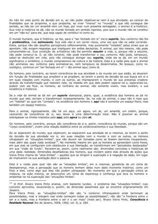 Ao não ter este ponto de d    ecisão em si, ao não poder objetivar- se nem à sua atividade, ao carecer de
finalidades que se proponha, e que proponha, ao viver “imerso” no “mundo” a que não consegue dar
sentido, ao não ter um amanhã nem um hoje, por viver num presente esmagador, o anima l é a- histórico.
Sua vida a- histórica se dá, não no mundo tomado em sentido rigoroso, pois que o mundo não se constitui
em um “não- eu” para ele, que seja capaz de constituí- lo como eu.

O mundo humano, que é histórico, se faz, para o “ser fechado em si” me ro suporte. Seu contorno não lhe
é problemático, mas estimulante. Sua vida não é um correr riscos, uma vez que não os sabe correndo.
Estes, porque não são desafios perceptíveis reflexivamente, mas puramente “notados” pelos sinais que os
apontam, não exigem respostas que impliquem em anões decisórias. O animal, por isto mesmo, não pode
comprometer-se. Sua condição de a histórico não lhe permite assumir a vida, e, porque não a assume,
                                     -
não pode construí- la. E, se não constrói, não pode transformar o seu contorno. Não pode, tampouco,
saber- se destruído em vida, pois não consegue alongar seu suporte, onde ela se dá, em um mundo
significativo e simbólico, o mundo compreensivo da cultura e da história. Esta é a razão pela qual o animal
não animaliza seu contorno para animalizar-se, nem tampouco se desanimaliza. No bosque, como no
zoológico, continua um “ser fechado em si” – tão animal aqui, como lá.

Os homens, pelo contrário, ao terem consciência de sua atividade e do mundo em que estão, ao atuarem
em função de finalidades que propõem e se propõem, ao terem o ponto de decisão de sua busca em si e
em suas relações com mundo, e com os outros, ao impregnarem o mundo de sua presença criadora
através da transformação que realizam nele, na medida em que dele podem separar- se e, separando-se,
podem com ele ficar, os homens, ao contrário do animal, não somente vivem, mas existem, e sua
existência é histórica.

Se a vida do animal se dá em um suporte atemporal, plano, igual, a existência dos homens se dá no
mundo que eles recriam e transformam incessantemente. Se, na vida do animal, o aqui não é mais que
um “habitat” ao qual ele “contata”, na existência dos homens o aqui não é somente um espaço físico, mas
também um espaço histórico.

Para o animal, rigorosamente, não há um aqui, um agora, um ali, um amanhã, um ontem, porque,
carecendo da consciência de si, seu dever é uma determinação total. Não é possível ao animal
sobrepassar os limites impostos pelo aqui, pelo agora ou pelo ali.

Os homens, pelo contrário, porque são consci ncia de si e, assim, consciência do mundo, porque são um
                                               ê
“corpo consciente”, vivem uma relação dialética entre os condicionamentos e sua liberdade.

Ao se separarem do mundo, que objetivam, ao separarem sua atividade de si mesmos, ao terem o ponto
de decisão de sua atividade em si, em suas relações com o mundo e com os outros, os homens
ultrapasam as “situações- limites”, que não devem ser tomadas como se fossem barreiras insuperáveis,
mais além das quais nada existisse1 4 . No momento mesmo em que os homens as apreendem como freios,
em que elas se configuram com obstáculos à sua libertação, se transformam em “percebidos destacados”
em sua “visão de fundo”. Revelam- se, assim, como realmente são: dimensões concretas e históricas de
uma dada realidade. Dimensões desafiadoras dos homens, que incidem sobre elas através de ações que
Vieira Pinto chama de “atos- limites” – aqueles que se dirigem à superação e à negação do dado, em lugar
de implicarem na sua aceitação dócil e passiva.

Esta é a razão pela qual não são as “situações limites”, em si mesmas, geradoras de um clima de
desesperança, mas a percepção que os homens tenham delas num dado momento histórico, como um
freio a eles, como algo que eles não podem ultrapassar. No momento em que a percepção critica se
instaura, na ação mesma, se desenvolve um clima de esperança e confiança que leva os homens a
empenhar- se na superação das “situações- limites”.

14
   O Prof. Álvaro Vieira Pinto analisa, com bastante lucidez, o problema das “situações- limites", cujo
conceito aproveita, esvaziando-o, porém, da dimensão pessimista que se encontra originariamente em
Jaspers.
Para Vieira Pinto, as “situações-limites” não são “o contorno infranqueável onde terminam as
possibilidades, mas a margem real onde começam todas as possibilidades”; não são “a fronteira entre o
ser e o nada, mas a fronteira entre o ser e o ser mais" (mais ser). Álvaro Vieira Pinto, Consciência e
Realidade Nacional. Rio de Janeiro, ISEB, 1960, vol. II, p. 284.
 