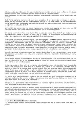Esta superação, que não existe fora das relações homens- mundo, somente pode verificar- se através da
ação dos homens sobre a realidade concreta em que se dão as “situações- limites”.
Superadas estas, com a transformação da realidade, novas surgirão, provocando outros “atos- limites” dos
homens.

Desta forma, o próprio dos homens é estar, como consciência de si e do mundo, em relação de enfrenta-
mento com sua realidade em que, historicamente, se dão as “situações-limites”. E este enfrentamento
com a realidade para a superação dos obstáculos só pode ser feito historicamente, como historicamente
se objetivam as “situações- limites”.

No “mundo” do animal, que não sendo rigorosamente mundo, mas suporte em que está, não há
“situações- limites” pelo caráter a- histórico do segundo, que se estende ao primeiro.

Não sendo o animal um “ser para si”, lhe falta o poder de exercer “atos- limites”, que implicam numa
postura decisória frente ao mundo, do qual o ser se “separa”, e, objetivando- o, o transforma com sua
ação. Preso organicamente a seu suporte, o animal não se distingue dele.

Desta forma, em lugar de “situações-limites”, que são históricas, é o suporte mesmo, maciçamente, que o
limita. O próprio do animal, portanto, não é estar em relação com seu suporte – se estivesse, o suporte
seria mundo – mas adaptado a ele. Daí que, como um “ser fechado” em si, ao “produzir” um ninho, uma
c olméia, um oco onde viva, não esteja realmente criando produtos que tivessem sido o resultado de
“atos- limites” – respostas transformadoras. Sua atividade produtora está submetida à satisfação de uma
necessidade física, puramente estimulante e não desafiadora. Daí que seus produtos, fora de dúvida,
“pertençam diretamente a seus corpos físicos, enquanto o homem é livre frente a seu produto”.1 5

Somente na medida em que os produtos que resultam da atividade do ser “não pertençam a seus corpos
físicos”, ainda que recebam o seu selo, darão surgimento à dimensão significativa do contexto que, assim,
se faz mundo.

Daí em diante, este ser, que desta forma atua e que, necessariamente, é um ser consciência de si, um ser
“para si”, não poderia ser, se não estivesse sendo, no mundo com o qual está, como também este mundo
não existiria, se este ser não existisse.

A diferença entre os dois, entre o animal, de cuja atividade, porque não constitui “atos-limites”, não
resulta uma produção mais além de si e os homens que, a      través de sua ação sobre o mundo, criam o
domínio da cultura e da história, está em que somente estes são seres da práxis. Somente estes são
práxis. Práxis que, sendo reflexão e ação verdadeiramente transformadora da realidade, é fonte de
conhecimento reflexivo e criação. Com efeito, enquanto a atividade animal, realizada sem práxis, não
implica em criação, a transformação exercida pelos homens a implica.

E é como seres transformadores e criadores que os homens, em suas permanentes relações com a
realidade, produzem, não somente os bens materiais, as coisas sensíveis, os objetos, mas também as
instituições sociais, suas idéias, suas concepções.1 6

Através de sua permanente ação transformadora da realidade objetiva, os homens, simultaneamente,
criam a história e se fazem seres histórico-sociais.

Porque, ao contrário do animal, os homens podem tridimensionalizar o tempo (passado- presente- futuro)
que, contudo, não são departamentos estanques. Sua história, em função de suas mesmas criações vai se
desenvolvendo em permanente devenir, em que se concretizam suas unidades epocais. Estas, como o
ontem, o hoje e o amanhã, não são como se fossem seções fechadas e intercomunicáveis do tempo, que
ficassem petrificadas e nas quais os homens estivessem enclausurados. Se a  ssim fosse, desapareceria



15
   Karl Marx, Manuscritos Econômico-Filosóficos.
16
  A propósito deste aspecto, ver Karel Kosik, Dialética do Concreto, Rio de Janeiro, Paz e Terra, 1985, 3ª
edição.
 