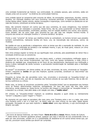 uma condição fundamental da historia: sua continuidade. As unidades epocais, pelo contrário, estão em
relação umas com as outras1 7 na dinâmica da continuidade histórica.

Uma unidade epocal se caracteriza pelo conjunto de idéias, de concepções, esperanças, dúvidas, valores,
desafios, em interação dialética com seus contrários, buscando plenitude. A representação concreta de
muitas destas idéias, destes valores, destas concepções e esperanças, como também os obstáculos ao ser
mais dos homens, constituem os temas da época.

Estes, não somente implicam em outros que são seus contrários, às vezes antagônicos, mas também
indicam tarefas a ser realizadas e cumpridas. Desta forma, não há, como surpreender os temas históricos
isolados, soltos, desconectados, coisificados, parados, mas em relação dialética com outros, seus opostos.
Como também não há outro lugar para encontrá - los que não seja nas relações homens- mundo. O
conjunto dos temas em interação constitui o “universo temático” da época.

Frente a este “universo” de temas que dialética- mente se contradizem, os homens tornam suas posições
também contraditórias, realizando tarefas em favor, uns, da manutenção das estruturas, outros, da
mudança.

Na medida em que se aprofunda o antagonismo entre os temas que são a expressão da realidade, há uma
tendência para a mitificação da temática e da realidade mesma, o que, de modo geral, instaura um clima
de “irracionalismo” e de sectarismo.

Este clima ameaça esgotar os temas de sua significação mais profunda, pela possibilidade de retirar- lhes a
conotação dinâmica que os caracteriza.

No momento em que uma sociedade vive uma época assim, o próprio irracionalismo mitificador passa a
constituir um de seus temas fundamentais, que terá, como seu oposto combatente, a visão crítica e
dinâmica da realidade que, empenhando- se em favor do seu desvelamento, desmascara sua mitificação e
busca a plena realização da tarefa humana: a permanente transformação da realidade para a libertação
dos homens,

Os temas1 8 se encontram, em última análise, de um lado, envolvidos, de outro, envolvendo as “situações-
limites”, enquanto as tarefas em que eles implicam, quando cumpridas, constituem os “atos- limites” aos
quais nos referimos.

Enquanto os temas não são percebidos como tais, envolvidos e envolvendo as "situações- limites”, as
tarefas referidas a eles, que são as respostas dos homens através de sua ação histórica, não se dão em
termos autênticos ou críticos.

Neste caso, os temas se encontram encobertos pelas “situações- limites” que se apresentam aos homens
como se fossem determinantes históricas, esmagadoras, em face das quais não lhes cabe outra
alternativa, senão adaptar- se. Desta forma, os homens não chegam a transcender as “situações- limites” e
a descobrir ou a divisar, mais além delas e em relação com elas, o “inédito viável”.

Em síntese, as “situações- limites” implicam na existência daqueles a quem direta ou indiretamente
“servem” e daqueles a quem “negam” e “freiam”.

No momento em que estes as percebem não mais como uma “fronteira entre o ser e o nada, mas como
uma fronteira entre o ser e o mais ser”, se fazem cada vez mais críticos na sua ação, ligada àquela
percepção. Percepção em que está implícito o inédito viável como algo definido, a cuja concretização se
dirigirá, sua ação.




17
  Em torno de épocas históricas, ver Hans Freyer: Teoria de la Época Actual, México, Fondo de Cultura.
18
   Estes temas se chamam geradores porque, qualquer que seja a natureza de sua compreensão como a
ação por eles provocada, contêm em si a possibilidade de desdobrar-se em outros tantos temas que, por
sua vez, provocam novas tarefas que devem ser cumpridas.
 