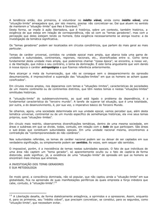 A tendência então, dos primeiros, é vislumbrar no inédito viável, ainda como inédito viável, uma
“situação- limite” ameaçadora que, por isto mesmo, precisa não concretizar- se. Dai que atuem no sentido
de manterem a “situação- limite” que lhes é favorável. 1 9
Desta forma, se impõe à ação libertadora, que é histórica, sobre um contexto, também histórico, a
exigência de que esteja em relação de correspondência, não só com os “temas geradores”, mas com a
percepção que deles estejam tendo os homens. Esta exigência necessariamente se alonga noutra: a da
investigação da temática significativa.

Os “temas geradores” podem ser localizados em círculos concêntricos, que partem do mais geral ao mais
particular.

Temas de caráter universal, contidos na unidade epocal mais ampla, que abarca toda uma gama de
unidades e subunidades, continentais, regionais, nacionais, etc., diversificadas entre si. Como tema
fundamental desta unidade mais ampla, que poderemos chamar “nossa época”, se encontra, a nosso ver,
o da libertação, que indica o seu contrário, o tema da dominação. É este tema angustiante que vem dando
à nossa época o caráter antropológico a que fizemos referência anteriormente.

Para alcançar a meta da humanização, que não se consegue sem o desaparecimento da opressão
desumanizante, é imprescindível a superação das “situações- limites” em que os homens se acham quase
coisificados”.

Em círculos menos amplos, nos deparamos com temas e “situações- limites”, características de sociedades
de um mesmo continente ou de continentes distintos, que têm nestes temas e nestas “situações- limites”
similitudes históricas.

A “situação-limite” do subdesenvolvimento, ao qual está ligado o problema da dependência, é a
fundamental característica do “terceiro mundo”. A tarefa de superar tal situação, que é uma totalidade,
por outra, a do desenvolvimento, é, por sua vez, o imperativo básico do Terceiro Mundo.

Se olhamos, agora, uma sociedade determinada em sua unidade epocal, vamos perceber que, além desta
temática universal, continental ou de um mundo específico de semelhanças históricas, ela vive seus temas
próprios, suas “situações- limites”.

Em círculo mais restrito, observaremos diversificações temáticas, dentro de uma mesma sociedade, em
áreas e subáreas em que se divide, todas, contudo, em relação com o todo de que participam. São áreas
e sub- áreas que constituem subunidades epocais. Em uma unidade nacional mesma, encontramos a
contradição da “contemporaneidade do não coetâneo”.

Nas subunidades referidas, os temas de caráter nacional podem ser ou deixar de ser captados em sua
verdadeira significação, ou simplesmente podem ser sentidos. Às vezes, sem sequer são sentidos.

O impossível, porém, é a inexistência de temas nestas subnidades epocais. O fato de que indivíduos de
uma área não captem um "tema gerador”, só aparentemente oculto ou o fato de captá-la de forma
distorcida, pode significar, já, a existência de uma “situação- limite” de opressão em que os homens se
encontram mais imersos que emersos.

A INVESTIGAÇÃO DOS TEMAS GERADORES
E SUA METODOLOGIA


De modo geral, a consciência dominada, não só popular, que não captou ainda a “situação- limite” em sua
globalidade, fica na apreensão de suas manifestações periféricas às quais empresta a força inibidora que
cabe, contudo, à “situação-limite”.2 0



19
    A Libertação desafia, de forma dialeticamente antagônica, a oprimidos e a opressores. Assim, enquanto
é, para os primeiros, seu "inédito viável”, que precisam concretizar, se constitui, para os segundos, como
“situação- limite", que necessitam evitar.
 
