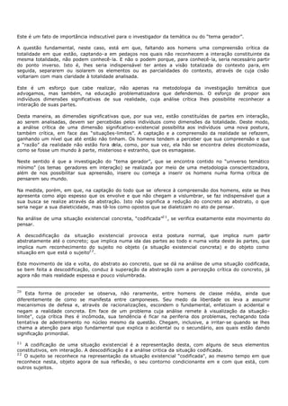 Este é um fato de importância indiscutível para o investigador da temática ou do “tema gerador”.

A questão fundamental, neste caso, está em que, faltando aos homens uma compreensão crítica da
totalidade em que estão, captando- a em pedaços nos quais não reconhecem a interação constituinte da
mesma totalidade, não podem conhecê- la. E não o podem porque, para conhecê- la, seria necessário partir
do ponto inverso. Isto é, lhes seria indispensável ter antes a visão totalizada do contexto para, em
seguida, separarem ou isolarem os elementos ou as parcialidades do contexto, através de cuja cisão
voltariam com mais claridade à totalidade analisada.

Este é um esforço que cabe realizar, não apenas na metodologia da investigação temática que
advogamos, mas também, na educação problematizadora que defendemos. O esforço de propor aos
indivíduos dimensões significativas de sua realidade, cuja análise crítica lhes possibilite reconhecer a
interação de suas partes.

Desta maneira, as dimensões significativas que, por sua vez, estão constituídas de partes em interação,
ao serem analisadas, devem ser percebidas pelos indivíduos como dimensões da totalidade. Deste modo,
a análise crítica de uma dimensão significativo- existencial possibilita aos indivíduos uma nova postura,
também crítica, em face das “situações-limites”. A captação e a compreensão da realidade se refazem,
ganhando um nível que até então não tinham. Os homens tendem a perceber que sua compreensão e que
a “razão” da realidade não estão fora dela, como, por sua vez, ela hão se encontra deles dicotomizada,
como se fosse um mundo à parte, misterioso e estranho, que os esmagasse.

Neste sentido é que a investigação do “tema gerador”, que se encontra contido no “universo temático
mínimo” (os temas geradores em interação) se realizada por meio de uma metodologia conscientizadora,
além de nos possibilitar sua apreensão, insere ou começa a inserir os homens numa forma crítica de
pensarem seu mundo.

Na medida, porém, em que, na captação do todo que se oferece à compreensão dos homens, este se lhes
apresenta como algo espesso que os envolve e que não chegam a vislumbrar, se faz indispensável que a
sua busca se realize através da abstração. Isto não significa a redução do concreto ao abstrato, o que
seria negar a sua dialeticidade, mas tê- los como opostos que se dialetizam no ato de pensar.

Na análise de uma situação existencial concreta, “codificada”2 1 , se verifica exatamente este movimento do
pensar.

A descodificação da situação existencial provoca esta postura normal, que implica num partir
abstratamente até o concreto; que implica numa ida das partes ao todo e numa volta deste às partes, que
implica num reconhecimento do sujeito no objeto (a situação existencial concreta) e do objeto como
situação em que está o sujeito2 2 .

Este movimento de ida e volta, do abstrato ao concreto, que se dá na análise de uma situação codificada,
se bem feita a descodificação, conduz à superação da abstração com a percepção crítica do concreto, já
agora não mais realidade espessa e pouco vislumbrada.


20
    Esta forma de proceder se observa, não raramente, entre homens de classe média, ainda que
diferentemente de como se manifesta entre camponeses. Seu medo da liberdade os leva a assumir
mecanismos de defesa e, através de racionalizações, escondem o fundamental, enfatizam o acidental e
negam a realidade concreta. Em face de um problema cuja análise remete à visualização da situação-
limite", cuja crítica lhes é incômoda, sua tendência é ficar na periferia dos problemas, rechaçando toda
tentativa de adentramento no núcleo mesmo da questão. Chegam, inclusive, a irritar- se quando se lhes
chama a atenção para algo fundamental que explica o acidental ou o secundário, aos quais estão dando
significação primordial.
21
   A codificação de uma situação existencial é a representação desta, com alguns de seus elementos
constitutivos, em interação. A descodificação é a análise critica da situação codificada.
22
   O sujeito se reconhece na representação da situação existencial “codificada", ao mesmo tempo em que
reconhece nesta, objeto agora de sua reflexão, o seu contorno condicionante em e com que está, com
outros sujeitos.
 