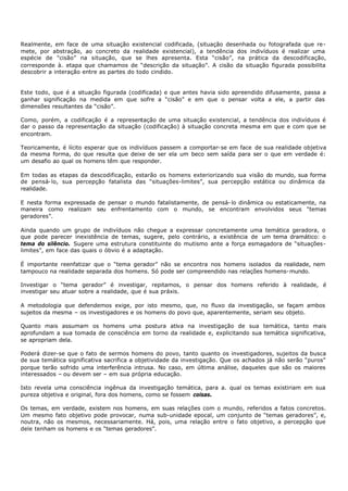 Realmente, em face de uma situação existencial codificada, (situação desenhada ou fotografada que re-
mete, por abstração, ao concreto da realidade existencial), a tendência dos indivíduos é realizar uma
espécie de "cisão” na situação, que se lhes apresenta. Esta “cisão”, na prática da descodificação,
corresponde à. etapa que chamamos de “descrição da situação”. A cisão da situação figurada possibilita
descobrir a interação entre as partes do todo cindido.


Este todo, que é a situação figurada (codificada) e que antes havia sido apreendido difusamente, passa a
ganhar significação na medida em que sofre a “cisão” e em que o pensar volta a ele, a partir das
dimensões resultantes da “cisão”.

Como, porém, a codificação é a representação de uma situação existencial, a tendência dos indivíduos é
dar o passo da representação da situação (codificação) à situação concreta mesma em que e com que se
encontram.

Teoricamente, é lícito esperar que os indivíduos passem a comportar- se em face de sua realidade objetiva
da mesma forma, do que resulta que deixe de ser ela um beco sem saída para ser o que em verdade é:
um desafio ao qual os homens têm que responder.

Em todas as etapas da descodificação, estarão os homens exteriorizando sua visão do mundo, sua forma
de pensá- lo, sua percepção fatalista das “situações-limites”, sua percepção estática ou dinâmica da
realidade.

E nesta forma expressada de pensar o mundo fatalistamente, de pensá- lo dinâmica ou estaticamente, na
maneira como realizam seu enfrentamento com o mundo, se encontram envolvidos seus “temas
geradores”.

Ainda quando um grupo de indivíduos não chegue a expressar concretamente uma temática geradora, o
que pode parecer inexistência de temas, sugere, pelo contrário, a existência de um tema dramático: o
tema do silêncio. Sugere uma estrutura constituinte do mutismo ante a força esmagadora de “situações-
limites”, em face das quais o óbvio é a adaptação.

É importante reenfatizar que o “tema gerador” não se encontra nos homens isolados da realidade, nem
tampouco na realidade separada dos homens. Só pode ser compreendido nas relações homens- mundo.

Investigar o “tema gerador” é investigar, repitamos, o pensar dos homens referido à realidade, é
investigar seu atuar sobre a realidade, que é sua práxis.

A metodologia que defendemos exige, por isto mesmo, que, no fluxo da investigação, se façam ambos
sujeitos da mesma – os investigadores e os homens do povo que, aparentemente, seriam seu objeto.

Quanto mais assumam os homens uma postura ativa na investigação de sua temática, tanto mais
aprofundam a sua tomada de consciência em torno da realidade e, explicitando sua temática significativa,
se apropriam dela.

Poderá dizer- se que o fato de sermos homens do povo, tanto quanto os investigadores, sujeitos da busca
de sua temática significativa sacrifica a objetividade da investigação. Que os achados já não serão “puros"
porque terão sofrido uma interferência intrusa. No caso, em última análise, daqueles que são os maiores
interessados – ou devem ser – em sua própria educação.

Isto revela uma consciência ingênua da investigação temática, para a. qual os temas existiriam em sua
pureza objetiva e original, fora dos homens, como se fossem coisas.

Os temas, em verdade, existem nos homens, em suas relações com o mundo, referidos a fatos concretos.
Um mesmo fato objetivo pode provocar, numa sub-unidade epocal, um conjunto de “temas geradores”, e,
noutra, não os mesmos, necessariamente. Há, pois, uma relação entre o fato objetivo, a percepção que
dele tenham os homens e os “temas geradores”.
 