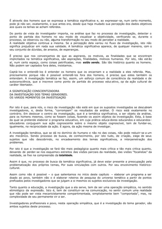 É através dos homens que se expressa a temática significativa e, ao expressar- se, num certo momento,
pode já não ser, exatamente, o que antes era, desde que haja mudado sua percepção dos dados objetivos
aos quais os temas se acham referidos.

Do ponto de vista do investigador importa, na análise que faz no processo da investigação, detectar o
ponto de partida dos homens no seu modo de visualizar a objetividade, verificando se, durante o
processo, se observou ou não, alguma transformação no seu modo de perceber a realidade.
A realidade objetiva continua a mesma. Se a percepção dela variou no fluxo da investigação, isto não
significa prejudicar em nada sua validade. A temática significativa aparece, de qualquer maneira, com o
seu conjunto de dúvidas, de anseios, de esperanças.

É preciso que nos convençamos de que as aspirares, os motivos, as finalidades que se encontram
implicitados na temática significativa, são aspirações, finalidades, motivos humanos. Por isto, não est ão
aí, num certo espaço, como coisas petrificadas, mas estão sendo. São tão histórico quanto os homens.
Não podem ser captados fora deles, insistamos.

Captá- los e entendê- los é entender os homens que os encarnam e a realidade a eles referida. Mas,
precisamente porque não é possível entendê- los fora dos homens, é preciso que estes também os
entendam. A investigação temática se faz, assim, um esforço comum de consciência da realidade e de
autoconsciência, que a inscreve como ponto de partida do processo educ ativo, op da ação cultural de
caráter libertador.

A SIGNIFICAÇÃO CONSCIENTIZADORA
DA INVESTIGAÇÃO DOS TEMAS GERADORES.
OS VÁRIOS MOMENTOS DA INVESTIGAÇÃO


Por isto é que, para nós, o risco da investigação não está em que os supostos investigados se descubram
investigadores, e, desta forma, “corrompam” os resultados da análise. O risco está exatamente no
contrário. Em deslocar o centro da investigação, que é a temática significativa, a ser objeto da análise,
para os homens mesmos, como se fossem coisas, fazendo- os assim objetos da investigação. Esta, à base
da qual se pretende elaborar o programa educativo, em cuja prática educa-dores- educandos e educandos-
educadores conjuguem sua ação cognoscente sobre o mesmo objeto cognoscível, tem de fundar-se,
igualmente, na reciprocidade da ação. E agora, da ação mesma de investigar.

A investigação temática, que se dá no domínio do humano e não no das coisas, não pode reduzir-se a um
ato mecânico. Sendo processo de busca, de conhecimento, por isto tudo, de criação, exige de seus
sujeitos que vão descobrindo, no encadeamento dos temas significativos, a interpenetração dos
problemas.

Por isto é que a investigação se fará tão mais pedagógica quanto mais crítica e tão mais critica quanto,
deixando de perder- se nos esquema s estreitos das visões parciais da realidade, das visões “focalistas” da
realidade, se fixe na compreensão da totalidade.

Assim é que, no processo de busca da temática significativa, já deve estar presente a preocupação pela
problematização dos próprios temas, Por suas vinculações com outros. Por seu envolvimento histórico-
cultural.

Assim como não é possível – o que salientamos no início deste capítulo – elaborar um programa a ser
doado ao povo, também não o é elaborar roteiros de pesquisa do universo temático a partir de pontos
prefixados pelos investigadores que se julgam a si mesmos os sujeitos exclusivos da investigação.

Tanto quanto a educação, a investigação que a ela serve, tem de ser uma operação simpática, no sentido
etimológico da expressão. Isto é, tem de constituir- se na comunicação, no sentir comum uma realidade
que não pode ser vista mecanicistamente compartimentada, simplistamente bem “comportada”, mas, na
complexidade de seu permanente vir a ser.

Investigadores profissionais e povo, nesta operação simpática, que é a investigação do tema gerador, são
ambos sujeitos deste processo.
 
