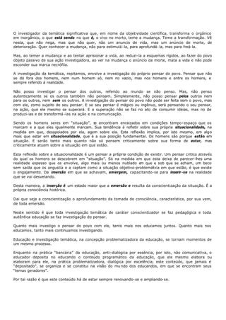O investigador da temática significativa que, em nome da objetividade científica, transforma o orgânico
em inorgânico, o que está sendo no que é, o vivo no morto, teme a mudança. Teme a transformação. Vê
nesta, que não nega, mas que não quer, não um anuncio de vida, mas um anúncio de morte, de
deterioração. Quer conhecer a mudança, não para estimulá- la, para aprofundá- la, mas para freá- la.

Mas, ao temer a mudança e ao tentar aprisionar a vida, ao reduzi- la a esquemas rígidos, ao fazer do povo
objeto passivo de sua ação investigadora, ao ver na mudança o anúncio da morte, mata a vida e não pode
esconder sua marca necrófila.

A investigação da temática, repitamos, envolve a investigação do próprio pensar do povo. Pensar que não
se dá fora dos homens, nem num homem só, nem no vazio, mas nos homens e entre os homens, e
sempre referido à realidade.

Não posso investigar o pensar dos outros, referido ao mundo se não penso. Mas, não penso
autenticamente se os outros também não pensam. Simplesmente, não posso pensar pelos outros nem
para os outros, nem sem os outros. A investigação do pensar do povo não pode ser feita sem o povo, mas
com ele, como sujeito de seu pensar. E se seu pensar é mágico ou ingênuo, será pensando o seu pensar,
na ação, que ele mesmo se superará. E a superação não se faz no ato de consumir idéias, mas no de
produzi- ias e de transformá -las na ação e na comunicação.

Sendo os homens seres em “situação”, s encontram enraizados em condições tempo- espaço que os
                                          e
marcam e a que eles igualmente marcam. Sua tendência é refletir sobre sua própria situacionalidade, na
medida em que, desapoiados por ela, agem sobre ela. Esta reflexão implica, por isto mesmo, em algo
mais que estar em situacionalidade, que é a sua posição fundamental. Os homens são porque estão em
situação. E serão tanto mais quanto não só pensem criticamente sobre sua forma de estar, mas
criticamente atuem sobre a situação em que estão.

Esta reflexão sobre a situacionalidade é um pensar a pr6pria condição de existir. Um pensar critico através
do qual os homens se descobrem em “situação”. Só na medida em que esta deixa de parecer- lhes uma
realidade espesso que os envolve, algo mais ou menos nublado e que e sob que se acham, um beco
                                                                    m
sem saída que os angustia e a captam como a situação objetivo-problemática em que estão, é que existe
o engajamento. Da imersão em que se achavam, emergem, capacitando-se para inserir -se na realidade
que se vai desvelando.

Desta maneira, a inserção é um estado maior que a emersão e resulta da conscientização da situação. É a
própria consciência histórica.

Dai que seja a conscientização o aprofundamento da tomada de consciência, característica, por sua vem,
de toda emersão.

Neste sentido é que toda investigação temática de caráter conscientizador se faz pedagógica e toda
autêntica educação se faz investigação do pensar.

Quanto mais investigo o pensar do povo com ele, tanto mais nos educamos juntos. Quanto mais nos
educamos, tanto mais continuamos investigando.

Educação e investigação temática, na concepção problematizadora da educação, se tornam momentos de
um mesmo processo.

Enquanto na prática “bancária” da educação, anti- dialógica por essência, por isto, não comunicativa, o
educador deposita no educando o conteúdo programático da educação, que ele mesmo elabora ou
elaboram para ele, na prática problematizadora, dialógica por excelência, este conteúdo, que jamais é
“depositado”, se organiza e se constitui na visão do mu ndo dos educandos, em que se encontram seus
“temas geradores”.

Por tal razão é que este conteúdo há de estar sempre renovando- se e ampliando- se.
 