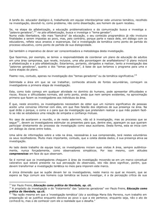 A tarefa do. educador dialógico é, trabalhando em equipe interdisciplinar este universo temático, recolhido
na investigação, devolvê- lo, como problema, não como dissertação, aos homem de quem recebeu.

Se, na etapa da alfabetização, a educação problematizadora e da comunicação busca e investiga a
“palavra geradora”, 2 3 na pós- alfabetização, busca e investiga o “tema gerador”.
Numa visão libertadora, não mais “bancária” da educação, o seu conteúdo programático já não involucra
finalidades a serem impostas ao povo, mas, pelo contrário, porque parte e nasce dele, em diálogo com os
educadores, reflete seus anseios e esperanças. Daí a investigação da temática como ponto de partida do
processo educativo, como ponto de partida de sua dialogicidade.

Daí também o imperativo de dever ser conscientizadora a metodologia desta investigação.

Que fazermos, por exemplo, se temos a responsabilidade de coordenar um plano de educação de adultos
em uma área camponesa, que revele, inclusive, uma alta porcentagem de analfabetismo? O plano incluirá
a alfabetização e a pós- alfabetização. Estaríamos, portanto, obrigados a realizar, tanto a investigação das
“palavras geradoras”, quanto a dos “temas geradores”, á base de que teríamos o programa para uma e
outra etapas do plano.

Fixemo - nos, contudo, apenas na investigação dos “temas geradores” ou da temática significativa.2 4

Delimitada a área em que se vai trabalhar, conhecida através de fontes secundárias, começam os
investigadores a primeira etapa de investigação.

Esta, como todo começo em qualquer atividade no domínio do humano, pode apresentar dificuldades e
riscos. Riscos e dificuldades normais, até certo ponto, ainda que nem sempre existentes, na aproximação
primeira que fazem os investigadores aos indivíduos da área.

É que, neste encontro, os investigadores necessitam de obter que um número significativo de pessoas
aceite uma conversa informal com eles, em que lhes falarão dos objetivos de sua presença na área. Na
qual dirão o porque, o como e o para que da investigação que pretendem realizar e que mão podem fazê-
lo se não se estabelece uma relação de simpatia e confiança mútuas.

No caso de aceitarem a reunião, e de nesta aderirem, não só à investigação, mas ao processo que se
segue 2 5 , devem os investigadores estimular os presentes para que, dentre eles, apareçam os que queiram
participar diretamente do processo da investigação como seus auxiliares. Desta forma, esta se inicia com
um diálogo às claras entre todos.

Uma série de informações sobre a vida na área, necessárias à sua compreensão, terá nestes voluntários
os seus recolhedores. Muito mais importante, contudo, que a coleta destes dados, é sua presença ativa aa
investigação.

Ao lado deste trabalho da equipe local, os investigadores iniciam suas visitas A área, sempre autêntica-
mente, nunca forçadamente, como observadores simpáticos. Por isso mesmo, com atitudes
compreensivas em face do que observam.

Se é normal que os investigadores cheguem à área da investigação movendo- se em um marco conceitual
valorativo que estará presente na sua percepção do observado, isto não deve significar, porém, que
devem transformar a investigação temática no meio para imporem este marco.

A única dimensão que se supõe devam ter os investigadores, neste marco no qual se movem, que se
espera se faça comum aos homens cuja temática se busca investigar, é a da percepção crítica de sua


23
   Ver Paulo Freire, Educação como prática da liberdade, op. cit.
24
   A propósito da investigação e do “tratamento" das “palavras geradoras" ver Paulo Freire, Educação como
prática da liberdade, op.cit.
25
   “Na razão mesma em que a ‘investigação temática’ (diz a soci6loga Maria Edy Perreira, num trabalho em
preparação só se justifica enquanto devolva ao povo o que a ele pertence; enquanto seja, não o ato de
conhecê-lo, mas o de conhecer com ele a realidade que o desafia.”
 