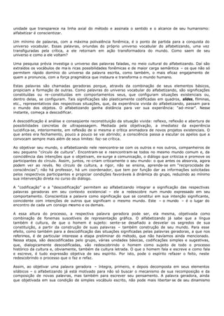 unidade que transparece na linha axial do método e assinala o sentido e o alcance de seu humanismo:
alfabetizar é conscientizar.

Um mínimo de palavras, com a máxima polivalência fonêmica, é o ponto de partida para a conquista do
universo vocabular. Essas palavras, oriundas do próprio universo vocabular do alfabetizando, uma vez
transfiguradas pela crítica, a ele retornam em ação transformadora do mundo. Como saem de seu
universo e como a ele voltam?

Uma pesquisa prévia investiga o universo das palavras faladas, no meio cultural do alfabetizando. Daí são
extraídos os vocábulos de ma is ricas possibilidades fonêmicas e de maior carga semântica – os que não só
permitem rápido domínio do universo da palavra escrita, como também, o mais eficaz engajamento de
quem a pronuncia, com a força pragmática que instaura e transforma o mundo humano.

Estas palavras são chamadas geradoras porque, através da combinação de seus elementos básicos,
propiciam a formação de outras. Como palavras do universo vocabular do alfabetizando, são significações
constituídas ou re - constituídas em comportamentos seus, que configuram situações existenciais ou,
dentro delas, se configuram. Tais significações são plasticamente codificadas em quadros, slides, filminas,
etc., representativos das respectivas situações, que, da experiência vivida do alfabetizando, passam para
o mundo dos objetos. O alfabetizando ganha distância para ver sua experiência: “ad- mirar”. Nesse
instante, começa a descodificar.

A descodificação é análise e conseqüente reconstituição da situação vivida: reflexo, reflexão e abertura de
possibilidades concretas de ultrapassagem. Mediada pela objetivação, a imediatez da experiência
lucidifica-se, interiormente, em reflexão de si mesma e crítica animadora de novos projetos existenciais. O
que antes era fechamento, pouco a pouco se vai abrindo; a consciência passa a escutar os apelos que a
convocam sempre mais além de seus limites: faz- se crítica.

Ao objetivar seu mundo, o alfabetizando nele reencontra- se com os outros e nos outros, companheiros de
seu pequeno “círculo de cultura”. Encontram- se e reencontram- se todos no mesmo mundo comum e, da
coincidência das intenções que o objetivam, ex- surge a comunicação, o diálogo que criticiza e promove os
participantes do círculo. Assim, juntos, re-criam criticamente o seu mundo: o que antes os absorvia, agora
podem ver ao revés. No círculo de cultura, a rigor, não se ensina, aprende- se em “reciprocidade de
consciências”; não há professor, há um coordenador, que tem por função dar as informações solicitadas
pelos respectivos participantes e propiciar condições favoráveis à dinâmica do grupo, reduzindo ao mínimo
sua intervenção direta no curso do diálogo.

A “codificação” e a “descodificação” permitem ao alfabetizando integrar a significação das respectivas
palavras geradoras em seu contexto existencial – ele a redescobre num mundo expressado em seu
comportamento. Conscientiza a palavra como significação que se constitui em sua intenção significante,
coincidente com intenções de outros que significam o mesmo mundo. Este – o mundo – é o lugar do
encontro de cada um consigo mesmo e os demais.

A essa altura do processo, a respectiva palavra geradora pode ser, ela mesma, objetivada como
combinação de fonemas suscetíveis de representação gráfica. O alfabetizando já sabe que a língua
também é cultura, de que o homem é sujeito: sente- se desafiado a desvelar os segredos de sua
constituição, a partir da construção de suas palavras – também construção de seu mundo. Para esse
efeito, como também para a descodificação das situações significadas pelas palavras geradoras, a que nos
referimos, é de particular interesse a etapa preliminar do método, que não havíamos ainda mencionado.
Nessa etapa, são descodificadas pelo grupo, várias unidades básicas, codificações simples e sugestivas,
que, dialogicamente descodifìcadas, vão redescobrindo o homem como sujeito de todo o processo
histórico da cultura e, obviamente, também da cultura letrada. O que o homem fala e escreve e como fala
e escreve, é tudo expressão objetiva de seu espírito. Por isto, pode o espírito refazer o feito, neste
redescobrindo o processo que o faz e refaz.

Assim, ao objetivar uma palavra geradora – íntegra, primeiro, e depois decomposta em seus elementos
silábicos – o alfabetizando já está motivado para não só buscar o mecanismo de sua recomposição e da
composição de novas palavras, mas também para escrever seu pensamento. A palavra geradora, ainda
que objetivada em sua condição de simples vocábulo escrito, não pode mais libertar- se de seu dinamismo
 