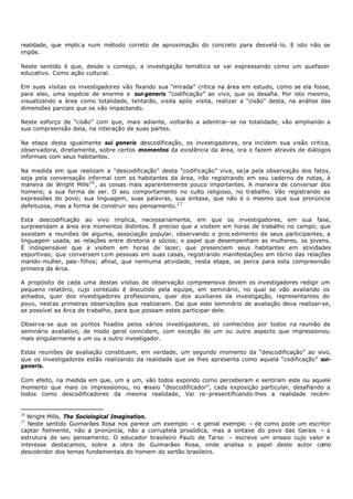 realidade, que implic a num método correto de aproximação do concreto para desvelá-lo. E isto não se
impõe.

Neste sentido é que, desde o começo, a investigação temática se vai expressando como um quefazer
educativo. Como ação cultural.

Em suas visitas os investigadores vão fixando sua “mirada” critica na área em estudo, como se ela fosse,
para eles, uma espécie de enorme e sui-generis “codificação” ao vivo, que os desafia. Por isto mesmo,
visualizando a área como totalidade, tentarão, visita após visita, realizar a “cisão” desta, na análise das
dimensões parciais que os vão impactando.

Neste esforço de “cisão” com que, mais adiante, voltarão a adentrar- se na totalidade, vão ampliando a
sua compreensão dela, na interação de suas partes.

Na etapa desta igualmente sui generis descodificação, os investigadores, ora incidem sua visão critica,
observadora, diretamente, sobre certos momentos da existência da área, ora o fazem através de diálogos
informais com seus habitantes.

Na medida em que realizam a “descodificação” desta “codificação” viva, se)a pela observação dos fatos,
seja pela conversação informal com os habitantes da área, irão registrando em seu caderno de notas, à
maneira de Wright Mills2 6 , as coisas mais aparentemente pouco importantes. A maneira de conversar dos
homens; a sua forma de ser. O seu comportamento no culto religioso, no trabalho. Vão registrando as
expressões do povo; sua linguagem, suas palavras, sua sintaxe, que não é o mesmo que sua pronúncia
defeituosa, mas a forma de construir seu pensamento.2 7

Esta descodificação ao vivo implica, necessariamente, em que os investigadores, em sua fase,
surpreendam a área era momentos distintos. É preciso que a visitem em horas de trabalho no campo; que
assistam a reuniões de alguma, associação popular, observando o proc edimento de seus participantes, a
linguagem usada, as relações entre diretoria e sócios; o papel que desempenham as mulheres, os jovens.
É indispensável que a visitem em horas de lazer; que presenciem seus habitantes em atividades
esportivas; que conversem com pessoas em suas casas, registrando manifestações em t6rno das relações
marido- mulher, pais - filhos; afinal, que nenhuma atividade, nesta etapa, se perca para esta compreensão
primeira da Arca.

A propósito de cada uma destas visitas de observação compreensiva devem os investigadores redigir um
pequeno relatório, cujo conteúdo é discutido pela equipe, em seminário, no qual se vão avaliando os
achados, quer dos investigadores profissionais, quer dos auxiliares da investigação, representantes do
povo, nestas primeiras observações que realizaram. Dai que este seminário de avaliação deva realizar-se,
se possível aa Arca de trabalho, para que possam estes participar dele.

Observa-se que os pontos fixados pelos vários investigadores, só conhecidos por todos na reunião de
seminário avaliativo, de modo geral coincidem, com exceção de um ou outro aspecto que impressionou
mais singularmente a um ou a outro investigador.

Estas reuniões de avaliação constituem, em verdade, um segundo momento da “descodificação” ao vivo,
que os investigadores estão realizando da realidade que se lhes apresenta como aquela “codificação” sui-
generis.

Com efeito, na medida em que, um a um, vão todos expondo como perceberam e sentiram este ou aquele
momento que mais os impressionou, no e nsaio “descodificador”, cada exposição particular, desafiando a
todos como descodificadores da mesma realidade, Vai re- presentificando-lhes a realidade recém-


26
  Wright Mills, The Sociological Imagination.
27
   Neste sentido Guimarães Rosa nos parece um exemplo – e genial exemplo – de como pode um escritor
captar fielmente, não a pronúncia, não a corruptela prosódica, mas a sintaxe do povo das Gerais – a
estrutura de seu pensamento. O educador brasileiro Paulo de Tarso – escreve um ensaio cujo valor e
interesse destacamos, sobre a obra de Guimarães Rosa, onde analisa o papel deste autor como
descobridor dos temas fundamentais do homem do sertão brasileiro.
 