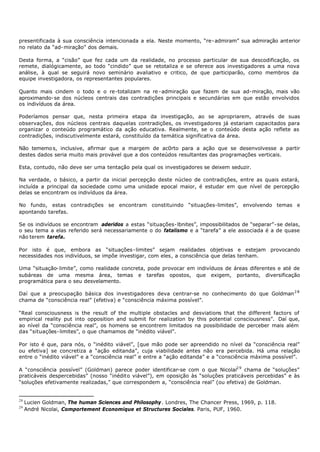 presentificada à sua consciência intencionada a ela. Neste momento, “re- admiram” sua admiração anterior
no relato da “ad- miração” dos demais.

Desta forma, a “cisão” que fez cada um da realidade, no processo particular de sua descodificação, os
remete, dialógicamente, ao todo “cindido” que se retotaliza e se oferece aos investigadores a uma nova
análise, à qual se seguirá novo seminário avaliativo e critico, de que participarão, como membros da
equipe investigadora, os representantes populares.

Quanto mais cindem o todo e o re-totalizam na re - admiração que fazem de sua ad- miração, mais vão
aproximando- se dos núcleos centrais das contradições principais e secundárias em que estão envolvidos
os indivíduos da área.

Poderíamos pensar que, nesta primeira etapa da investigação, ao se apropriarem, através de suas
observações, dos núcleos centrais daquelas contradições, os investigadores já estariam capacitados para
organizar o conteúdo programático da ação educativa. Realmente, se o conteúdo desta ação reflete as
contradições, indiscutivelmente estará, constituído da temática significativa da área.

Não tememo s, inclusive, afirmar que a margem de ac0rto para a ação que se desenvolvesse a partir
destes dados seria muito mais provável que a dos conteúdos resultantes das programações verticais.

Esta, contudo, não deve ser uma tentação pela qual os investigadores se deixem seduzir.

Na verdade, o básico, a partir da inicial percepção deste núcleo de contradições, entre as quais estará,
incluída a principal da sociedade como uma unidade epocal maior, é estudar em que nível de percepção
delas se encontram os indivíduos da área.

No fundo, estas contradições se encontram constituindo “situações-limites”, envolvendo temas e
apontando tarefas.

Se os indivíduos se encontram aderidos a estas “situações- lbnites”, impossibilitados de “separar”- se delas,
o seu tema a elas referido será necessariamente o do fatalismo e a “tarefa” a ele associada é a de quase
não terem tarefa.

Por isto é que, embora as “situações- limites” sejam realidades objetivas e estejam provocando
necessidades nos indivíduos, se impõe investigar, com eles, a consciência que delas tenham.

Uma “situação- limite”, como realidade concreta, pode provocar em indivíduos de áreas diferentes e até de
subáreas de uma mesma área, temas e tarefas opostos, que exigem, portanto, diversificação
programática para o seu desvelamento.

Daí que a preocupação básica dos investigadores deva centrar-se no conhecimento do que Goldman 2 8
chama de “consciência real” (efetiva) e “consciência máxima possível”.

“Real consciousness is the result of the multiple obstacles and desviations that the different factors of
empirical reality put into opposition and submit for realization by this potential consciousness”. Daí que,
ao nível da “consciência real”, os homens se encontrem limitados na possibilidade de perceber mais além
das “situações- limites”, o que chamamos de “inédito viável”.

Por isto é que, para nós, o “inédito viável”, [que mão pode ser apreendido no nível da “consciência real”
ou efetiva] se concretiza a “ação editanda”, cuja viabilidade antes não era percebida. Há uma relação
entre o “inédito viável” e a “consciência real” e entre a “ação editanda” e a “consciência máxima possível”.

A “consciência possível” (Goldman) parece poder identificar-se com o que Nicolai2 9 chama de “soluções”
praticáveis despercebidas” (nosso “inédito viável”), em oposição às “soluções praticáveis percebidas” e às
“soluções efetivamente realizadas,” que correspondem a, “consciência real” (ou efetiva) de Goldman.


28
     Lucien Goldman, The human Sciences and Philosophy. Londres, The Chancer Press, 1969, p. 118.
29
     André Nicolai, Comportement Economique et Structures Sociales. Paris, PUF, 1960.
 