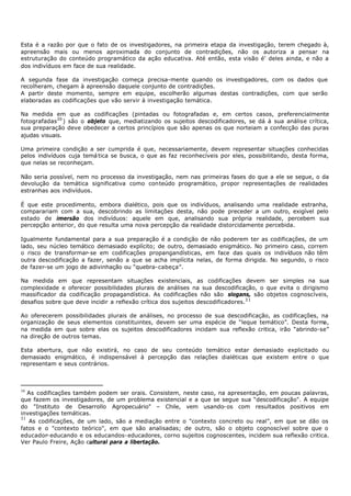 Esta é a razão por que o fato de os investigadores, na primeira etapa da investigação, terem chegado à,
apreensão mais ou menos aproximada do conjunto de contradições, não os autoriza a pensar na
estruturação do conteúdo programático da ação educativa. Até então, esta visão é' deles ainda, e não a
dos indivíduos em face de sua realidade.

A segunda fase da investigação começa precisa-mente quando os investigadores, com os dados que
recolheram, chegam à apreensão daquele conjunto de contradições.
A partir deste momento, sempre em equipe, escolherão algumas destas contradições, com que serão
elaboradas as codificações que vão servir à investigação temática.

Na medida em que as codificações (pintadas ou fotografadas e, em certos casos, preferencialmente
fotografadas30 ) são o objeto que, mediatizando os sujeitos descodificadores, se dá à sua análise crítica,
sua preparação deve obedecer a certos princípios que são apenas os que norteiam a confecção das puras
ajudas visuais.

Uma primeira condição a ser cumprida é que, necessariamente, devem representar situações conhecidas
pelos indivíduos cuja temá tica se busca, o que as faz reconhecíveis por eles, possibilitando, desta forma,
que nelas se reconheçam.

Não seria possível, nem no processo da investigação, nem nas primeiras fases do que a ele se segue, o da
devolução da temática significativa como conteúdo programático, propor representações de realidades
estranhas aos indivíduos.

É que este procedimento, embora dialético, pois que os indivíduos, analisando uma realidade estranha,
comparariam com a sua, descobrindo as limitações desta, não pode preceder a um outro, exigível pelo
estado de imersão dos indivíduos: aquele em que, analisando sua própria realidade, percebem sua
percepção anterior, do que resulta uma nova percepção da realidade distorcidamente percebida.

Igualmente fundamental para a sua preparação é a condição de não poderem ter as codificações, de um
lado, seu núcleo temático demasiado explícito; de outro, demasiado enigmático. No primeiro caso, correm
o risco de transformar- se em codificações propangandísticas, em face das quais os indivíduos não têm
outra descodificação a fazer, senão a que se acha implícita nelas, de forma dirigida. No segundo, o risco
de fazer-se um jogo de adivinhação ou “quebra- cabeça”.

Na medida em que representam situações existenciais, as codificações devem ser simples na sua
complexidade e oferecer possibilidades plurais de análises na sua descodificação, o que evita o dirigismo
massificador da codificação propagandística. As codificações não são slogans, são objetos cognoscíveis,
desafios sobre que deve incidir a reflexão crítica dos sujeitos descodificadores.3 1

Ao oferecerem possibilidades plurais de análises, no processo de sua descodificação, as codificações, na
organização de seus elementos constituintes, devem ser uma espécie de “leque temático”. Desta forma,
na medida em que sobre elas os sujeitos descodificadores incidam sua reflexão critica, irão “abrindo-se”
na direção de outros temas.

Esta abertura, que não existirá, no caso de seu conteúdo temático estar demasiado explicitado ou
demasiado enigmático, é indispensável à percepção das relações dialéticas que existem entre o que
representam e seus contrários.



30
   As codificações também podem ser orais. Consistem, neste caso, na apresentação, em poucas palavras,
que fazem os investigadores, de um problema existencial e a que se segue sua “descodificação". A equipe
do "Instituto de Desarrollo Agropecuário" – Chile, vem usando- os com resultados positivos em
investigações temáticas.
31
   As codificações, de um lado, são a mediação entre o "contexto concreto ou real”, em que se dão os
fatos e o "contexto teórico", em que são analisadas; de outro, são o objeto cognoscível sobre que o
educador- educando e os educandos- educadores, corno sujeitos cognoscentes, incidem sua reflexão critica.
Ver Paulo Freire, Ação cultural para a libertação.
 
