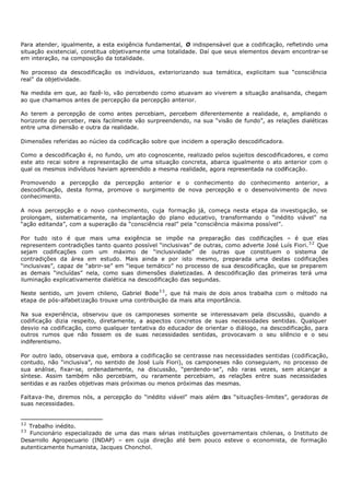 Para atender, igualmente, a esta exigência fundamental, O indispensável que a codificação, refletindo uma
situação existencial, constitua objetivamente uma totalidade. Daí que seus elementos devam encontrar- se
em interação, na composição da totalidade.

No processo da descodificação os indivíduos, exteriorizando sua temática, explicitam sua “consciência
real” da objetividade.

Na medida em que, ao fazê- lo, vão percebendo como atuavam ao viverem a situação analisanda, chegam
ao que chamamos antes de percepção da percepção anterior.

Ao terem a percepção de como antes percebiam, percebem diferentemente a realidade, e, ampliando o
horizonte do perceber, mais facilmente vão surpreendendo, na sua “visão de fundo”, as relações dialéticas
entre uma dimensão e outra da realidade.

Dimensões referidas ao núcleo da codificação sobre que incidem a operação descodificadora.

Como a descodificação é, no fundo, um ato cognoscente, realizado pelos sujeitos descodificadores, e como
este ato recai sobre a representação de uma situação concreta, abarca igualmente o ato anterior com o
qual os mesmos indivíduos haviam apreendido a mesma realidade, agora representada na codificação.

Promovendo a percepção da percepção anterior e o conhecimento do conhecimento anterior, a
descodificação, desta forma, promove o surgimento de nova percepção e o desenvolvimento de novo
conhecimento.

A nova percepção e o novo conhecimento, cuja formação já, começa nesta etapa da investigação, se
prolongam, sistematicamente, na implantação do plano educativo, transformando o “inédito viável” na
“ação editanda”, com a superação da “consciência real” pela “consciência máxima possível”.

Por tudo isto é que mais uma exigência se impõe na preparação das codificações – é que elas
representem contradições tanto quanto possível “inclusivas” de outras, como adverte José Luís Fiori. 3 2 Que
sejam codificações com um máximo de “inclusividade” de outras que constituem o sistema de
contradições da área em estudo. Mais ainda e por isto mesmo, preparada uma destas codificações
“inclusivas”, capaz de “abrir- se” em “leque temático” no processo de sua descodificação, que se preparem
as demais “incluídas” nela, como suas dimensões dialetizadas. A descodificação das primeiras terá uma
iluminação explicativamente dialética na descodificação das segundas.

Neste sentido, um jovem chileno, Gabriel Bode 3 3 , que há mais de dois anos trabalha com o método na
etapa de pós-alfabetização trouxe uma contribuição da mais alta importância.

Na sua experiência, observou que os camponeses somente se interessavam pela discussão, quando a
codificação dizia respeito, diretamente, a aspectos concretos de suas necessidades sentidas. Qualquer
desvio na codificação, como qualquer tentativa do educador de orientar o diálogo, na descodificação, para
outros rumos que não fossem os de suas necessidades sentidas, provocavam o seu silêncio e o seu
indiferentismo.

Por outro lado, observava que, embora a codificação se centrasse nas necessidades sentidas (codificação,
contudo, não “inclusiva”, no sentido de José Luís Fiori), os camponeses não conseguiam, no processo de
sua análise, fixar-se, ordenadamente, na discussão, “perdendo- se”, não raras vezes, sem alcançar a
síntese. Assim também não percebiam, ou raramente percebiam, as relações entre suas necessidades
sentidas e as razões objetivas mais próximas ou menos próximas das mesmas.

Faltava- lhe, diremos nós, a percepção do “inédito viável” mais além das “situações-limites”, geradoras de
suas necessidades.


32
   Trabalho inédito.
33
   Funcionário especializado de uma das mais sérias instituições governamentais chilenas, o Instituto de
Desarrollo Agropecuario (INDAP) – em cuja direção até bem pouco esteve o economista, de formação
autenticamente humanista, Jacques Chonchol.
 