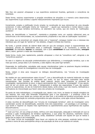 Não lhes era possível ultrapassar a sua experiência existencial focalista, ganhando a consciência da
totalidade.

Desta forma, resolveu experimentar a projeção simultânea de situações e a maneira como desenvolveu
seu experimento é que constitui o aporte indiscutivelmente importante que trouxe.


Inicialmente, projeta a codificação (muito simples na constituição de seus elementos) de uma situação
existencial. A esta codificação chama de “essencial” – aquela que representa o núcleo básico e que,
abrindo- se em leque temático terminativo, se estenderá nas outras, que ele chama de “codificações
auxiliares”.

Depois de descodificada a “essencial”, mantendo- a projetada como um suporte referencial para as
consciências a ela intencionadas, vai, sucessivamente, projetando a seu lado as codificações “auxiliares”.

Com estas, que se encontram em relação direta com a “essencial”, consegue manter vivo o interesse dos
indivíduos que, em lugar de “perder- se” nos debates, chegam à síntese dos mesmos.

No fundo, o grande achado de Gabriel Bode está em que ele conseguiu propor à cognoscibilidade dos
indivíduos, através da dialeticidade entre a codificação “essencial” e as “auxiliares”, o sentido da
totalidade. Os indivíduos imersos na realidade, com a pura sensibilidade de suas necessidades, emergem
dela e, assim, ganham a razão das necessidades.

Desta forma, muito mais rapidamente, poderão ultrapassar o nível da “consciência real”, atingindo o da
“consciência possível”.

Se este é o objetivo da educação problematizadora que defendemos, a investigação temática, que a ela
mais que serve, porque dela é um momento, a este objetivo não pode fugir também.

Preparadas às codificações, estudados pela equipe interdisciplinar todos os possíveis ângulos temáticas
nelas contidos, iniciam os investigadores a terceira fase da investigação.

Nesta, voltam à área para inaugurar os diálogos descodificadores, nos “círculos de investigação
temática”.3 4

Na medida em que operacionalizam estes círculos3 5 , com a descodificação do material elaborado na etapa
anterior, vão sendo gravadas as discussões que serão, na que se segue, analisadas pela equipe
interdisciplinar. Nas reuniões de análise deste material, devem estar presentes os auxiliares de
investigação, representantes do povo, e alguns participantes dos “círculos de investigação”. O seu aporte,
além de ser um direito que lhes cabe, é indispensável à análise dos especialistas. É que, tão sujeitos
quanto os especialistas, do ato do tratamento destes dados, serão ainda, e por isto mesmo, retificadores e
ratificadores da interpretação que fazem estes dos achados da investigação.

Do ponto de vista metodológico, a investigação que, desde o seu inicio, se baseia na relação simpática de
que falamos, tem mais esta dimensão fundamental para a sua segurança – a presença crítica de
representantes do povo desde seu começo até sua fase final, a da análise da temática encontrada, que se
prolonga na organização do conteúdo programático da ação educativa, como ação cultural libertadora.

A estas reuniões de descodificação nos “círculos de investigação temática”, além do investigador como
coordenador auxiliar da descodificação, assistirão mais dois especialistas – um psicólogo e um sociólogo –
cuja tarefa é registrar as reações mais significativas ou aparentemente pouco significativas dos sujeitos
descodificadores.

34
   José Luís Fiori, em seu artigo já citado, retificou com esta designação, adequada à instituição em que se
processa a ação investigadora da temática significativa, a que antes lhe dávamos, realmente menos
própria, de "circulo de cultura", que podia, ainda, estabelecer confusão com aquela em que se realiza a
etapa que se segue à da investigação.
35
   Em cada “circulo de investigação” deve haver um máximo de vinte pessoas, existindo tantos círculos
quantos a soma de seus participantes atinja a da população da área ou da subárea em estudo.
 