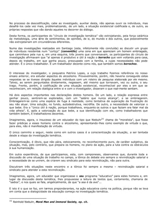 No processo da descodificação, cabe ao investigado, auxiliar desta, não apenas ouvir os indivíduos, mas
desafiá- los cada vez mais, problematizando, de um lado, a situação existencial codificada e, de outro, as
próprias respostas que vão dando aqueles no decorrer do diálogo.

Desta forma, os participantes do “círculo de investigação temática” vão extrojetando, pela força catártica
da metodologia, uma s  érie de sentimentos, de opiniões, de si, do mundo e dos outros, que possivelmente
não extrojetariam em circunstâncias diferentes.

Numa das investigações realizadas em Santiago (esta, infelizmente não concluída) ao discutir um grupo
de indivíduos residentes num “cortiço” (conventillo) uma cena em que apareciam um homem embriagado,
que caminhava pela rua e, em uma esquina, três jovens que conversavam, os participantes do círculo de
investigação afirmavam que “aí apenas é produtivo e útil à nação o borracho que vem voltando para casa,
depois do trabalho, em que ganha pouco, preocupado com a família, a cujas necessidades não pode
atender. É o único trabalhador. É um trabalhador decente como nós, que também somos borrachos.


O interesse do investigador, o psiquiatra Patrício Lopes, a cujo trabalho fizemos referência no nosso
ensaio anterior, era estudar aspectos do alcoolismo. Provavelmente, porém, não haveria conseguido estas
respostas se se tivesse dirigido àqueles indivíduos com um roteiro de pesquisa elaborado por ele mesmo.
Talvez, ao serem perguntados diretamente, negassem, até mesmo que tornavam, vez ou outra, o seu
trago. Frente, porém, à codificação de uma situação existencial, reconhecível por eles e em que se
reconheciam, em relação dialógica entre si e com o investigador, disseram o que real-mente sentiam.

Há dois aspectos importantes nas declarações destes homens. De um lado, a relação expressa entre
ganhar pouco, sentirem- se explorados, com um “salário que nunca alcança”, e se embriagarem.
Embriagarem-se como uma espécie de fuga à realidade, como tentativa de superação da frustração do
seu não atuar. Uma solução, no fundo, autodestrutiva, necrófila. De outro, a necessidade de valorizar o
que bebe. Era o “único útil à nação, porque trabalhava, enquanto os outros o que faziam era falar mal da
vida alheia”. E, após a valorização do que bebe, a sua identificação com ele, como trabalhadores que
também bebem, E trabalhadores decentes.

Imaginemos, agora, o insucesso de um educador do tipo que Niebuhr3 6 chama de “moralista”, que fosse
fazer prédicas a esses homens contra o alcoolismo, apresentando- lhes como exemplo de virtude o que,
para eles, não é manifestação de virtude.

O único caminho a seguir, neste como em outros casos é a conscientização da situação, a ser tentada
desde a etapa da investigação temática.

Conscientização, é óbvio, que não pára, estoicamente, no reconhecimento puro, de caráter subjetivo, da
situação, mas, pelo contrário, que prepara os homens, no plano da ação, para a luta contra os obst áculos
à sua humanização.

Em outra experiência, de que participamos, esta, com camponeses, observamos que, durante toda a
discussão de uma situação de trabalho no campo, a tônica do debate era sempre a reivindicação salarial e
a necessidade de se unirem, de criarem seu sindicato para esta reivindicação, não para outra.

Discutiram três situações neste encontro e a tônica foi sempre a mesma – reivindicação salarial e
sindicato para atender a esta reivindicação.

Imaginemos, agora, um educador que organizasse o seu programa “educativo” para estes homens e, em
lugar da discussão desta temática, lhes propusesse a leitura de textos que, certamente, chamaria de
“sadios”, e nos quais se fala, angelicalmente, de que “a asa é da ave"...

E isto é o que se faz, em termos preponderantes, na ação educativa como na política, porque não se leva
em conta que a dialogicidade da educação começa na investigação temática.


36
     Reinhold Niebuhr, Moral Man and Immoral Society, op. cit.
 