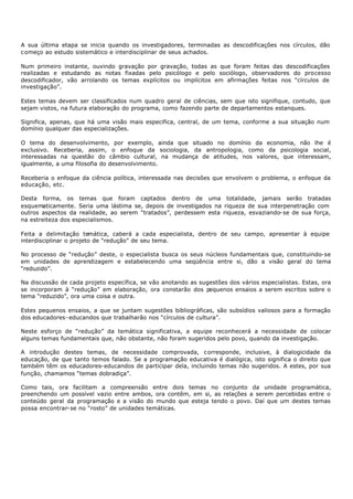 A sua última etapa se inicia quando os investigadores, terminadas as descodificações nos círculos, dão
c omeço ao estudo sistemático e interdisciplinar de seus achados.

Num primeiro instante, ouvindo gravação por gravação, todas as que foram feitas das descodificações
realizadas e estudando as notas fixadas pelo psicólogo e pelo sociólogo, observadores do processo
descodificador, vão arrolando os temas explícitos ou implícitos em afirmações feitas nos “círculos de
investigação”.

Estes temas devem ser classificados num quadro geral de ciências, sem que isto signifique, contudo, que
sejam vistos, na futura elaboração do programa, como fazendo parte de departamentos estanques.

Significa, apenas, que há uma visão mais especifica, central, de um tema, conforme a sua situação num
domínio qualquer das especializações.

O tema do desenvolvimento, por exemplo, ainda que situado no domínio da economia, não lhe é
exclusivo. Receberia, assim, o enfoque da sociologia, da antropologia, como da psicologia social,
interessadas na questão do câmbio cultural, na mudança de atitudes, nos valores, que interessam,
igualmente, a uma filosofia do desenvolvimento.

Receberia o enfoque da ciência política, interessada nas decisões que envolvem o problema, o enfoque da
educação, etc.

Desta forma, os temas que foram captados dentro de uma totalidade, jamais serão tratadas
esquematicamente. Seria uma lástima se, depois de investigados na riqueza de sua interpenetração com
outros aspectos da realidade, ao serem “tratados”, perdessem esta riqueza, esvaziando- se de sua força,
na estreiteza dos especialismos.

Feita a delimitação temática, caberá a cada especialista, dentro de seu campo, apresentar à equipe
interdisciplinar o projeto de “redução” de seu tema.

No processo de “redução” deste, o especialista busca os seus núcleos fundamentais que, constituindo- se
em unidades de aprendizagem e estabelecendo uma seqüência entre si, dão a visão geral do tema
“reduzido”.

Na discussão de cada projeto específica, se vão anotando as sugestões dos vários especialistas. Estas, ora
se incorporam à “redução” em elaboração, ora constarão dos pequenos ensaios a serem escritos sobre o
tema “reduzido”, ora uma coisa e outra.

Estes pequenos ensaios, a que se juntam sugestões bibliográficas, são subsídios valiosos para a formação
dos educadores- educandos que trabalharão nos “círculos de cultura”.

Neste esforço de “redução” da temática significativa, a equipe reconhecerá a necessidade de colocar
alguns temas fundamentais que, não obstante, não foram sugeridos pelo povo, quando da investigação.

A introdução destes temas, de necessidade comprovada, c orresponde, inclusive, à dialogicidade da
educação, de que tanto temos falado. Se a programação educativa é dialógica, isto significa o direito que
também têm os educadores- educandos de participar dela, incluindo temas não sugeridos. A estes, por sua
função, chamamos “temas dobradiça”.

Como tais, ora facilitam a compreensão entre dois temas no conjunto da unidade programática,
preenchendo um possível vazio entre ambos, ora contêm, em si, as relações a serem percebidas entre o
conteúdo geral da programação e a visão do mundo que esteja tendo o povo. Daí que um destes temas
possa encontrar- se no “rosto” de unidades temáticas.
 
