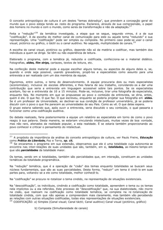 O conceito antropológico de cultura é um destes “temas dobradiça”, que prendem a concepção geral do
mundo que o povo esteja tendo ao resto do programa. Esclarece, através de sua compreensão, o papel
dos homens no mundo e com o mundo, como seres da transformação e não da adaptação.3 7

Feita a “redução” 3 8 da temática investigada, a etapa que se segue, segundo vimos, é a de sua
“codificação”. A da escolha do melhor canal de comunicação para este ou aquele tema “reduzido” e sua
representação. Uma “codificação” pode ser simples ou composta. No primeiro caso pode- se usar o canal
visual, pictórico ou gráfico, o táctil ou o canal auditivo. No segundo, multiplicidade de canais.3 9

A escolha do canal visual, pictórico ou gráfico, depende não só da matéria a codificar, mas também dos
indivíduos a quem se dirige. Se têm ou não experiência de leitura.

Elaborado o programa, com a temática já, reduzida e codificada, confecciona- se o material didático.
Fotografias, slides, film strips, cartazes, textos de leitura, etc.

Na confecção deste material pode a equipe escolher alguns temas, ou aspectos de alguns deles e, se,
quando e onde seja possível, usando gravadores, propô-los a especialistas como assunto para uma
entrevista a ser realizada com um dos membros da equipe.

Figuremos, entre outros, o tema do desenvolvimento. A equipe procuraria dois ou mais especialistas
(economistas), inclusive de escolas diferentes, e lhes falaria de seu trabalho, convidando- os a dar uma
contribuição que seria a entrevista em linguagem accessível sobre tais pontos. Se os especialistas
aceitam, faz-se a entrevista de 10 a 15 minutos. Pode- se, inclusive, tirar uma fotografia do especialista,
enquanto fala. No momento em que se propusesse ao povo o conteúdo da entrevista, se diria, antes,
quem é ele. O que fez. O que faz. O que escreveu, enquanto se poderia projetar sua fotografia em slides.
Se é um professor de Universidade, ao declinar- se sua condição de professor universitário, já se poderia
discutir com o povo o que lhe parecem as universidades de seu Pais. Como as vê. O que delas espera.
O grupo estaria sabendo que, após ouvir a entrevista, seria discutido o seu conteúdo, o qual passaria a
funcionar como uma codificação auditiva.

Do debate realizado, faria posteriormente a equipe um relatório ao especialista em torno de como o povo
reagiu à sua palavra. Desta maneira, se estariam vinculando intelectuais, muitas vezes de boa vontade,
mas não raro, alienados da realidade popular, a esta realidade. É se estaria também proporcionando ao
povo conhecer e criticar o pensamento do intelectual.


37
   A propósito da importância da análise do conceito antropológico de cultura, ver Paulo Freire, Educação
como Prática da Liberdade, Paz e Terra, op. cit.
38
   Se encaramos o programa em sua extensão, observamos que ele é uma totalidade cuja autonomia se
encontra nas inter- relações de suas unidades que são, também, em si, totalidades, ao mesmo tempo em
que são parcialidades da totalidade maior.

Os temas, sendo em si totalidades, também são parcialidades que, em interação, constituem as unidades
temáticas da totalidade programática.

Na “redução” temática, que é a operação de “cisão” dos temas enquanto totalidades se buscam seus
núcleos fundamentais, que são as suas parcialidades. Desta forma, “reduzir” um tema é cindi- lo em suas
partes para, voltando- se a ele como totalidade, melhor conhecê- lo.

Na "codificação” se procura re- totalizar o tema cindido, na representação de situações existenciais.

Na “descodificação”, os indivíduos, cindindo a codificação como totalidade, apreendem o tema ou os temas
nela implícitos ou a ela referidos. Este processo de “descodificação” que, na sua dialeticidade, não morre
na cisão, que realizam na codificação como totalidade temática, se completa na re - totalização de
totalidade cindida, com que não apenas a compreendem mais claramente, mas também vão percebendo
as relações com outras situações codificadas, todas elas representações de situações existenciais.
39
   CODIFICAÇÃO: a) Simples (Canal visual; Canal táctil; Canal auditivo) Canal visual (pictórico, gráfico)

                   b) Composta (Simultaneidade de canais)
 