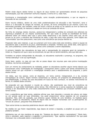 Podem ainda alguns destes temas ou alguns de seus núcleos ser apresentados através de pequenas
dramatizações, que não contenham nenhuma resposta. O tema em si, nada mais.

Funcionaria a dramatização como codificação, como situação problematizadora, a que se seguiria a
discussão de seu conteúdo.

Outro recurso didático, dentre de uma visão problematizadora da educação e não “bancária”, seria a
leitura e a discussão de artigos de revistas, de jornais, de livros começando-se por trechos. Como nas
entrevistas gravadas, aqui também, antes de iniciar a leitura de artigo ou do capítulo do livro se falaria de
seu autor. Em seguida, se realizaria o debate em torno do conteúdo da leitura.

Na linha do emprego destes recursos, parece- nos indispensável a análise do conteúdo dos editoriais da
imprensa,a propósito de um mesmo acontecimento. Por que razão os jornais se manifestam de forma
diferente sobre um mesmo fato? Que o povo então desenvolva o seu espírito crítico para que, ao ler
jornais ou ao ouvir o noticiário das emissoras de rádio, o faça não como mero paciente, como objeto dos
“comunicados” que lhes prescrevem, mas como uma consciência que precisa libertar- se.

Preparado todo este material, a que se juntariam pré- livros sobre toda esta temática, estará a equipe de
educadores apta a devolvê-la ao povo, sistematizada e ampliada. Temática que, sendo dele, volta agora a
ele, como problemas a serem decifrados, jamais como conteúdos a serem depositados.

O primeiro trabalho dos educadores de base será a apresentação do programa geral da campanha a
iniciar- se. Programa em que o povo se encontrará, de que não se sentirá estranho, pois que dele saiu.

Fundados na própria dialogicidade da educação, os educadores explicarão a presença, no programa, dos
“temas dobradiça” e de sua significação.

Como fazer, porém, no caso em que não se possa dispor dos recursos para esta prévia investigação
temática, nos termos analisados?

Com um mínimo de conhecimento da realidade, podem os educadores escolher alguns temas básicos que
funcionariam como “codificações de investigação”. Começariam assim o plano com temas introdutórios ao
mesmo tempo em que iniciariam a investigação temática para o desdobramento do programa, a partir
destes temas.

Um deles, que nos parece, como já dissemos, um tema central, indispensável, é o do conceito
antropológico de cultura. Sejam homens camponeses o urbanos, em programa de alfabetização ou de
                                                     u
pós-alfabetização, o começo de suas discussões em busca de mais conhecer, no sentido instrumental do
termo, é o debate deste conceito.

Na proporção em que discutem o mundo da cultura, vão explicitando seu nível de consciência da
realidade, no qual estão implicitados vários temas. Vão referindo- se a outros aspectos da realidade, que
começa a ser descoberta em uma visão crescentemente crítica. Aspectos que envolvem também outros
tantos temas.

Com a experiência que hoje temos, podemos afirmar que, bem discutido o conceito de cultura, em todas
ou em grande parte de suas dimensões, nos pode proporcionar vários aspectos de um programa
educativo. Mas, além da captação, que diríamos quase indireta de uma temática, na hipótese agora
referida, podem os educadores, depois de alguns dias de relações horizontais com os participantes do
“círculo de cultura”, perguntar- lhes diretamente:

“Que outros temas ou assuntos poderíamos discutir além deste?”

Na medida em que forem respondendo, logo depois de anotar a resposta, a propõem ao grupo com um
problema também.

Admitamos que um dos membros do grupo diz: “Gostaria de discutir sobre o nacionalismo”. “Muito bem,
(diria o educador, após registrar a sugestão e acrescentaria): “Que significa nacionalismo? Por que pode
interessar- nos a discussão sobre o nacionalismo?”
 