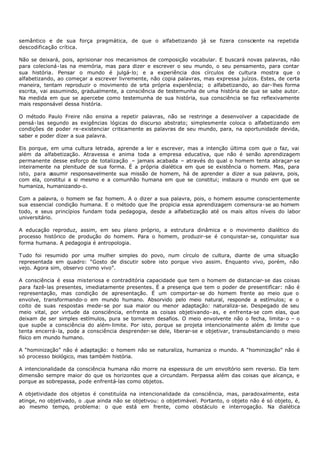 semântico e de sua força pragmática, de que o alfabetizando já se fizera consciente na repetida
descodificação crítica.

Não se deixará, pois, aprisionar nos mecanismos de composição vocabular. E buscará novas palavras, não
para colecioná- las na memória, mas para dizer e escrever o seu mundo, o seu pensamento, para contar
sua história. Pensar o mundo é julgá- lo; e a experiência dos círculos de cultura mostra que o
alfabetizando, ao começar a escrever livremente, não copia palavras, mas expressa juízos. Estes, de certa
maneira, tentam reproduzir o movimento de srta própria experiência; o alfabetizando, ao dar- lhes forma
escrita, vai assumindo, gradualmente, a consciência de testemunha de uma história de que se sabe autor.
Na medida em que se apercebe como testemunha de sua história, sua consciência se faz reflexivamente
mais responsável dessa história.

O método Paulo Freire não ensina a repetir palavras, não se restringe a desenvolver a capacidade de
pensá- las segundo as exigências lógicas do discurso abstrato; simplesmente coloca o alfabetizando em
condições de poder re-existenciar criticamente as palavras de seu mundo, para, na oportunidade devida,
saber e poder dizer a sua palavra.

Eis porque, em uma cultura letrada, aprende a ler e escrever, mas a intenção última com que o faz, vai
além da alfabetização. Atravessa e anima toda a empresa educativa, que não é senão aprendizagem
permanente desse esforço de totalização – jamais acabada – através do qual o homem tenta abraçar- se
inteiramente na plenitude de sua forma. É a própria dialética em que se existência o homem. Mas, para
isto, para assumir responsavelmente sua missão de homem, há de aprender a dizer a sua palavra, pois,
com ela, constitui a si mesmo e a comunhão humana em que se constitui; instaura o mundo em que se
humaniza, humanizando- o.

Com a palavra, o homem se faz homem. A o dizer a sua palavra, pois, o homem assume conscientemente
sua essencial condição humana. E o método que lhe propicia essa aprendizagem comensura- se ao homem
todo, e seus princípios fundam toda pedagogia, desde a alfabetização até os mais altos níveis do labor
universitário.

A educação reproduz, assim, em seu plano próprio, a estrutura dinâmica e o movimento dialético do
processo histórico de produção do homem. Para o homem, produzir-se é conquistar- se, conquistar sua
forma humana. A pedagogia é antropologia.

Tudo foi resumido por uma mulher simples do povo, num círculo de cultura, diante de uma situação
representada em quadro: “Gosto de discutir sobre isto porque vivo assim. Enquanto vivo, porém, não
vejo. Agora sim, observo como vivo”.

A consciência é essa misteriosa e contraditória capacidade que tem o homem de distanciar- se das coisas
para fazê- las presentes, imediatamente presentes. É a presença que tem o poder de presentifìcar: não é
representação, mas condição de apresentação. É um comportar- se do homem frente ao meio que o
envolve, transformando- o em mundo humano. Absorvido pelo meio natural, responde a estímulos; e o
coito de suas respostas mede- se por sua maior ou menor adaptação: naturaliza- se. Despegado de seu
meio vital, por virtude da consciência, enfrenta as coisas objetivando- as, e enfrenta-se com elas, que
deixam de ser simples estímulos, pura se tornarem desafios. O meio envolvente não o fecha, limita- o – o
que supõe a consciência do além- limite. Por isto, porque se projeta intencionalmente além d limite que
                                                                                                 o
tenta encerrá- la, pode a consciência desprender- se dele, liberar-se e objetivar, transubstanciando o meio
físico em mundo humano.

A “hominização” não é adaptação: o homem não se naturaliza, humaniza o mundo. A “hominização” não é
só processo biológico, mas também história.

A intencionalidade da consciência humana não morre na espessura de um envoltório sem reverso. Ela tem
dimensão sempre maior do que os horizontes que a circundam. Perpassa além das coisas que alcança, e
porque as sobrepassa, pode enfrentá-las como objetos.

A objetividade dos objetos é constituída na intencionalidade da consciência, mas, paradoxalmente, esta
atinge, no objetivado, o .que ainda não se objetivou: o objetimável. Portanto, o objeto não é só objeto, é,
ao mesmo tempo, problema: o que está em frente, como obstáculo e interrogação. Na dialética
 