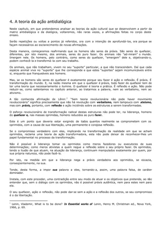 4. A teoria da ação antidialógica
Neste capítulo, em que pretendemos analisar as teorias da ação cultural que se desenvolvem a partir da
matriz antidialógica e da dialógica, voltaremos, não raras vezes, a afirmações feitas no corpo deste
ensaio.

Serão repetições ou voltas a pontos já referidos, ora com a intenção de aprofundá- los, ora porque se
façam necessários ao esclarecimento de novas afirmações.

Desta maneira, começaremos reafirmando que os homens são seres da práxis. São seres do quefazer,
diferentes, por isto mesmo, dos animais, seres do puro fazer. Os animais não “ad-miram” o mundo.
Imergem nele. Os homens, pelo contrário, como seres do quefazer, “emergem” dele e, objetivando- o,
podem conhecê- la e transformá -la com seu trabalho.

Os animais, que não trabalham, vivem no seu “suporte” particular, a que não transcendem. Daí que cada
espécie animal viva no “suporte” que lhe corresponde e que estes “suportes” sejam incomunicáveis entre
si, enquanto que franqueáveis aos homens.

Mas, se os homens são seres do quefazer é exatamente porque seu fazer é ação e reflexão. É práxis. É
transformação do mundo. E, na razão mesma em que o quefazer é práxis, todo fazer do quefazer tem de
ter uma teoria que necessariamente o ilumine. O quefazer é teoria e prática. É reflexão e ação. Não pode
reduzir- se, como salientamos no capítulo anterior, ao tratarmos a palavra, nem ao verbalismo, nem ao
ativismo.

A tão conhecida afirmação de Lênin: 1 “Sem teoria revolucionária não pode haver movimento
revolucionário” significa precisamente que não há revolução com verbalismo, nem tampouco com ateísmo,
mas com práxis, portanto, com reflexão e ação incidindo sobre as estruturas a serem transformadas.

O esforço revolucionário de transformação radical destas estruturas não pode ter, na liderança, homens
do quefazer e, nas massas oprimidas, homens reduzidos ao puro fazer.

Este é um ponto que deveria estar exigindo de todos quantos realmente se comprometem com os
oprimidos, com a causa de sua libertação, uma permanente e corajosa reflexão.

Se o compromisso verdadeiro com eles, implicando na transformação da realidade em que se acham
oprimidos, reclama uma teoria da ação transformadora, esta não pode deixar de reconhecer-lhes um
papel fundamental no processo da transformação.

Não é possível à liderança tomar os oprimidos como meros fazedores ou executores de suas
determinações; como meros ativistas a quem negue a reflexão sobre o seu próprio fazer. Os oprimidos,
tendo a ilusão de que atuam, na atuação da liderança, continuam manipulados exatamente por quem, por
sua própria natureza, não pode fazê- lo.

Por isto, na medida em que a liderança nega a práxis verdadeira aos oprimidos, se esvazia,
conseqüentemente, na sua.

Tende, desta forma, a impor sua palavra a eles, tornando- a, assim, uma palavra falsa, de caráter
dominador.

Instala, com este proceder, uma contradição entre seu modo de atuar e os objetivos que pretende, ao não
entender que, sem o diálogo com os oprimidos, não é possível práxis autêntica, nem para estes nem para
ela.

O seu quefazer, ação e reflexão, não pode dar- se sem a ação e a reflexão dos outros, se seu compromisso
é o da libertação.

1
 Lenin, Vlademir, What is to be done? In Essential works of Lenin, Henry M. Christman ed., Nova York,
1966, p. 69.
 