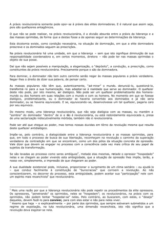 A práxis revolucionária somente pode opor- se à práxis das elites dominadoras. E é natural que assim seja,
pois são quefazeres antagônicos.

O que não se pode realizar, na práxis revolucionária, é a divisão absurda entre a práxis da liderança e a
das massas oprimidas, de forma que a destas fosse a de apenas seguir as determinações da liderança.

Esta dicotomia existe, como condição necessária, na situação de dominação, em que a elite dominadora
prescreve e os dominados seguem as prescrições.

Na práxis revolucionária há uma unidade, em que a liderança – sem que isto signifique diminuição de sua
responsabilidade coordenadora e, em certos momentos, diretora – não pode ter nas massas oprimidas o
objeto de sua posse.

Daí que não sejam possíveis a manipulação, a sloganização, o “depósito”, a condução, a prescrição, como
constituintes da práxis revolucionária. Precisamente porque o são da dominadora.

Para dominar, o dominador não tem outro caminho senão negar às massas populares a práxis verdadeira.
Negar- lhes o direito de dizer sua palavra, de pensar certo.

As massas populares não têm que, autenticamente, “ad- mirar” o mundo. denunciá-lo, questioná-lo,
transformá - lo para a sua humanização, mas adaptar- se à realidade que serve ao dominador. O quefazer
deste não pode, por isto mesmo, ser dialógico. Não pode ser um quefazer problematizante dos homens-
mundo ou dos homens em suas relações com o mundo e com os homens. No momento em que se fizesse
dialógico, problematizante, ou o dominador se haveria convertido aos dominados e já não seria
dominador, ou se haveria equivocado. E se, equivocando- se, desenvolvesse um tal quefazer, pagaria caro
por seu equívoco.

Do mesmo modo, uma liderança revolucionária, que não seja dialógica com as massas, ou mantém a
“sombra” do dominador “dentro” de si e n é revolucionária, ou está redondamente equivocada e, presa
                                          ão
de uma sectarização indiscutivelmente mórbida, também não é revolucionária.

Pode ser até que chegue ao poder, mas temos nossas duvidas em tôrno da revolução mesma que resulta
deste quefazer antidialógico.

Impõe- se, pelo contrário, a dialogicidade entre a liderança revolucionária e as massas oprimidas, para
que, em todo o processo de busca de sua libertação, reconheçam na revolução o caminho da superação
verdadeira da contradição em que se encontram, como um dos pólos da situação concreta de opressão.
Vale dizer que devem se engajar no processo com a consciência cada vez mais crítica de seu papel de
sujeitos da transformação.

Se são levadas ao processo como seres ambíguos2 , metade elas mesmas, metade o opressor “hospedado”
nelas e se chegam ao poder vivendo esta ambigüidade, que a situação de opressão lhes impõe, terão, a
nosso ver, simplesmente, a impressão de que chegaram ao poder.

A sua dualidade existencial pode, inclusive, proporcionar o surgimento de um clima sectário – ou ajudá- lo
– que conduz facilmente à constituição de “burocracias” que corroem a revolução. Ao não
conscientizarem, no decorrer do processo, esta ambigüidade, podem aceitar sua “participação” nele com
um espírito mais revanchista3 que revolucionário.



2
  Mais uma razão por que a liderança revolucionária não pode repetir os procedimentos da elite opressora.
Os opressores, “penetrando” os oprimidos, neles se “hospedam”; os revolucionários, na práxis com os
oprimidos, não podem tentar “hospedar-se” neles. Pelo contrário, ao buscarem, com estes, o “desejo”
daqueles, devem fazê- lo para conviver, para com eles estar e não para neles viver.
3
  Mesmo que haja – e explicavelmente – por parte dos oprimidos, que sempre estiveram submetidos a um
regime de expoliação, na luta revolucionária, uma dimensão revanchista, isto não significa que a
revolução deva esgotar- se nela.
 