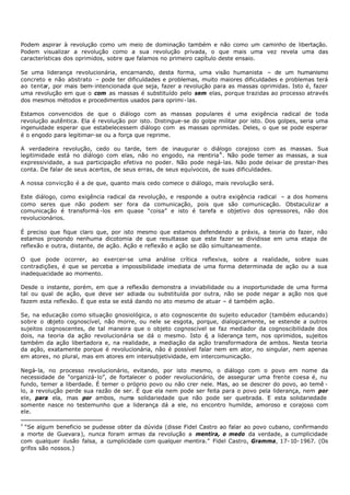Podem aspirar à revolução como um meio de dominação também e não como um caminho de libertação.
Podem visualizar a revolução como a sua revolução privada, o que mais uma vez revela uma das
características dos oprimidos, sobre que falamos no primeiro capítulo deste ensaio.

Se uma liderança revolucionária, encarnando, desta forma, uma visão humanista – de um humanismo
concreto e não abstrato – pode ter dificuldades e problemas, muito maiores dificuldades e problemas terá
ao tentar, por mais bem- intencionada que seja, fazer a revolução para as massas oprimidas. Isto é, fazer
uma revolução em que o com as massas é substituído pelo sem elas, porque trazidas ao processo através
dos mesmos métodos e procedimentos usados para oprimi - las.

Estamos convencidos de que o diálogo com as massas populares é uma exigência radical de toda
revolução autêntica. Ela é revolução por isto. Distingue-se do golpe militar por isto. Dos golpes, seria uma
ingenuidade esperar que estabelecessem diálogo com as massas oprimidas. Deles, o que se pode esperar
é o engodo para legitimar- se ou a força que reprime.

A verdadeira revolução, cedo ou tarde, tem de inaugurar o diálogo corajoso com as massas. Sua
legitimidade está no diálogo com elas, não no engodo, na m     entiria 4 . Não pode temer as massas, a sua
expressividade, a sua participação efetiva no poder. Não pode negá-las. Não pode deixar de prestar- lhes
conta. De falar de seus acertos, de seus erras, de seus equívocos, de suas dificuldades.

A nossa convicção é a de que, quanto mais cedo comece o diálogo, mais revolução será.

Este diálogo, como exigência radical da revolução, e responde a outra exigência radical – a dos homens
como seres que não podem ser fora da comunicação, pois que são comunicação. Obstaculizar a
comunicação é transformá -los em quase “coisa” e isto é tarefa e objetivo dos opressores, não dos
revolucionários.

É preciso que fique claro que, por isto mesmo que estamos defendendo a práxis, a teoria do fazer, não
estamos propondo nenhuma dicotomia de que resultasse que este fazer se dividisse em uma etapa de
reflexão e outra, distante, de ação. Ação e reflexão e ação se dão simultaneamente.

O que pode ocorrer, ao exercer-se uma análise crítica reflexiva, sobre a realidade, sobre suas
contradições, é que se perceba a impossibilidade imediata de uma forma determinada de ação ou a sua
inadequacidade ao momento.

Desde o instante, porém, em que a reflexão demonstra a inviabilidade ou a inoportunidade de uma forma
tal ou qual de ação, que deve ser adiada ou substituída por outra, não se pode negar a ação nos que
fazem esta reflexão. É que esta se está dando no ato mesmo de atuar – é também ação.

Se, na educação como situação gnosiológica, o ato cognoscente do sujeito educador (também educando)
sobre o objeto cognoscível, não morre, ou nele se esgota, porque, dialogicamente, se estende a outros
sujeitos cognoscentes, de tal maneira que o objeto cognoscível se faz mediador da cognoscibilidade dos
dois, na teoria da ação revolucionária se dá o mesmo. Isto é a liderança tem, nos oprimidos, sujeitos
                                                                ,
também da ação libertadora e, na realidade, a mediação da ação transformadora de ambos. Nesta teoria
da ação, exatamente porque é revolucionária, não é possível falar nem em ator, no singular, nem apenas
em atores, no plural, mas em atores em intersubjetividade, em intercomunicação.

Negá- la, no processo revolucionário, evitando, por isto mesmo, o diálogo com o povo em nome da
necessidade de “organizá- lo”, de fortalecer o poder revolucionário, de assegurar uma frente coesa é, nu
fundo, temer a liberdade. É temer o próprio povo ou não crer nele. Mas, ao se descrer do povo, ao temê -
lo, a revolução perde sua razão de ser. É que ela nem pode ser feita para o povo pela liderança, nem por
ele, para ela, mas por ambos, numa solidariedade que não pode ser quebrada. E esta solidariedade
somente nasce no testemunho que a liderança dá a ele, no encontro humilde, amoroso e corajoso com
ele.

4
 “Se algum beneficio se pudesse obter da dúvida (disse Fidel Castro ao falar ao povo cubano, confirmando
a morte de Guevara), nunca foram armas da revolução a mentira, o medo da verdade, a cumplicidade
com qualquer ilusão falsa, a cumplicidade com qualquer mentira.” Fidel Castro, Gramma, 17- 10- 1967. (Os
grifos são nossos.)
 